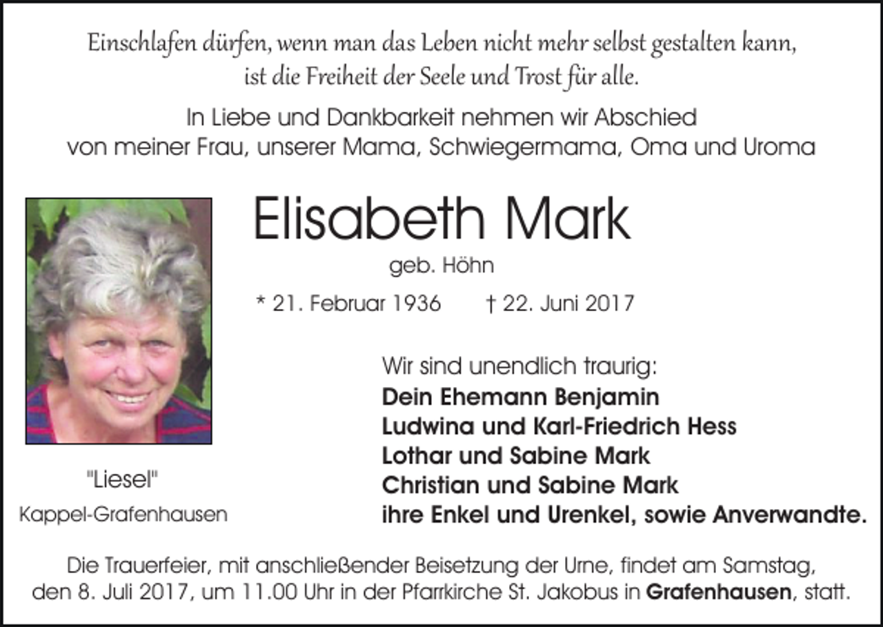 <p>Einschlafen dürfen, wenn man das Leben nicht mehr selbst gestalten kann,<br />ist die Freiheit der Seele und Trost f�r alle.<br />In Liebe und Dankbarkeit nehmen wir Abschied<br />von meiner Frau, unserer Mama, Schwiegermama, Oma und Uroma</p><p>Elisabeth Mark<br />geb. Höhn</p><p>* 21. Februar 1936</p><p>"Liesel"<br />Kappel-Grafenhausen</p><p>† 22. Juni 2017</p><p>Wir sind unendlich traurig:<br />Dein Ehemann Benjamin<br />Ludwina und Karl-Friedrich Hess<br />Lothar und Sabine Mark<br />Christian und Sabine Mark<br />ihre Enkel und Urenkel, sowie Anverwandte.</p><p>Die Trauerfeier, mit anschließender Beisetzung der Urne, findet am Samstag,<br />den 8. Juli 2017, um 11.00 Uhr in der Pfarrkirche St. Jakobus in Grafenhausen, statt.</p>