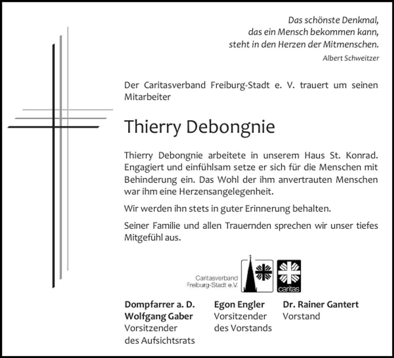 <p>Das schönste Denkmal,<br />das ein Mensch bekommen kann,<br />steht in den Herzen der Mitmenschen.<br />Albert Schweitzer</p><p>Der Caritasverband Freiburg-Stadt e. V. trauert um seinen<br />Mitarbeiter</p><p>Thierry Debongnie<br />Thierry Debongnie arbeitete in unserem Haus St. Konrad.<br />Engagiert und einfühlsam setze er sich für die Menschen mit<br />Behinderung ein. Das Wohl der ihm anvertrauten Menschen<br />war ihm eine Herzensangelegenheit.<br />Wir werden ihn stets in guter Erinnerung behalten.<br />Seiner Familie und allen Trauernden sprechen wir unser tiefes<br />Mitgefühl aus.</p><p>Dompfarrer a. D.<br />Wolfgang Gaber<br />Vorsitzender<br />des Aufsichtsrats</p><p>Egon Engler<br />Vorsitzender<br />des Vorstands</p><p>Dr. Rainer Gantert<br />Vorstand</p>
