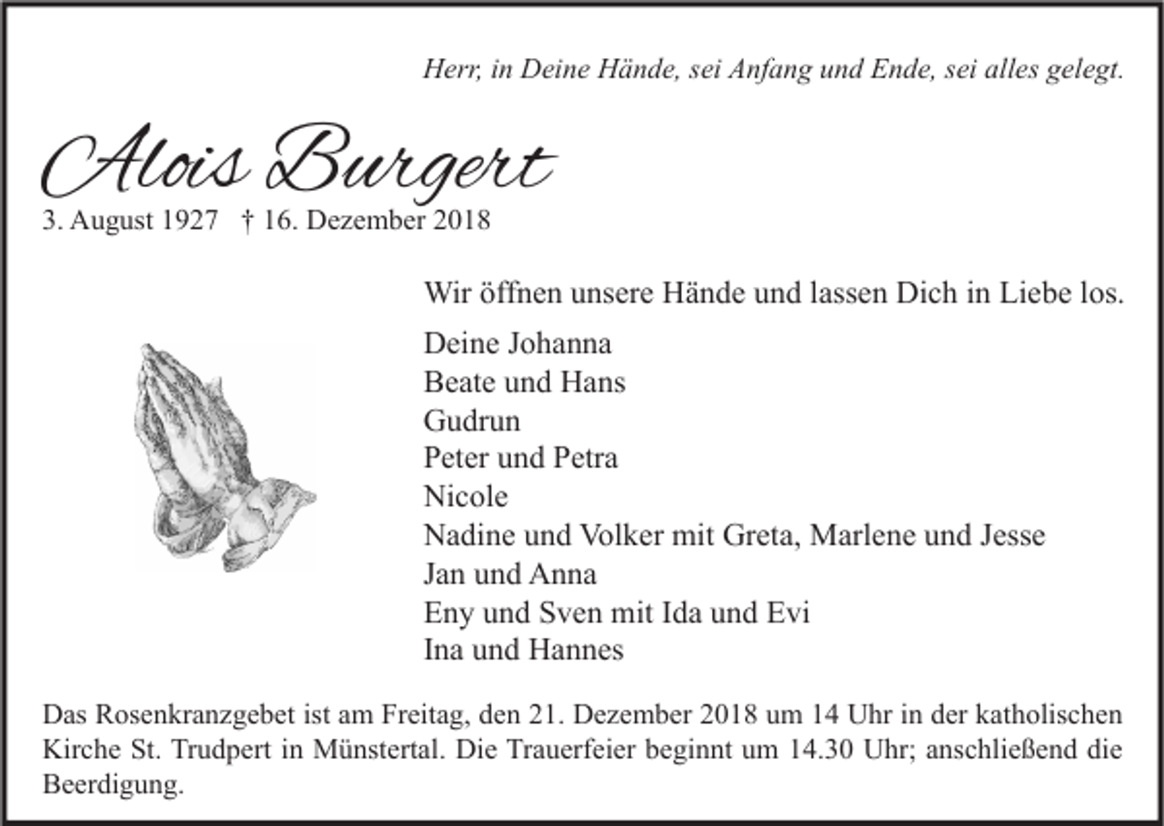 <p>Herr, in Deine Hände, sei Anfang und Ende, sei alles gelegt.</p><p>Alois Burgert<br />3. August 1927 † 16. Dezember 2018</p><p>Wir öffnen unsere Hände und lassen Dich in Liebe los.<br />Deine Johanna<br />Beate und Hans<br />Gudrun<br />Peter und Petra<br />Nicole<br />Nadine und Volker mit Greta, Marlene und Jesse<br />Jan und Anna<br />Eny und Sven mit Ida und Evi<br />Ina und Hannes<br />Das Rosenkranzgebet ist am Freitag, den 21. Dezember 2018 um 14 Uhr in der katholischen<br />Kirche St. Trudpert in Münstertal. Die Trauerfeier beginnt um 14.30 Uhr; anschließend die<br />Beerdigung.</p>