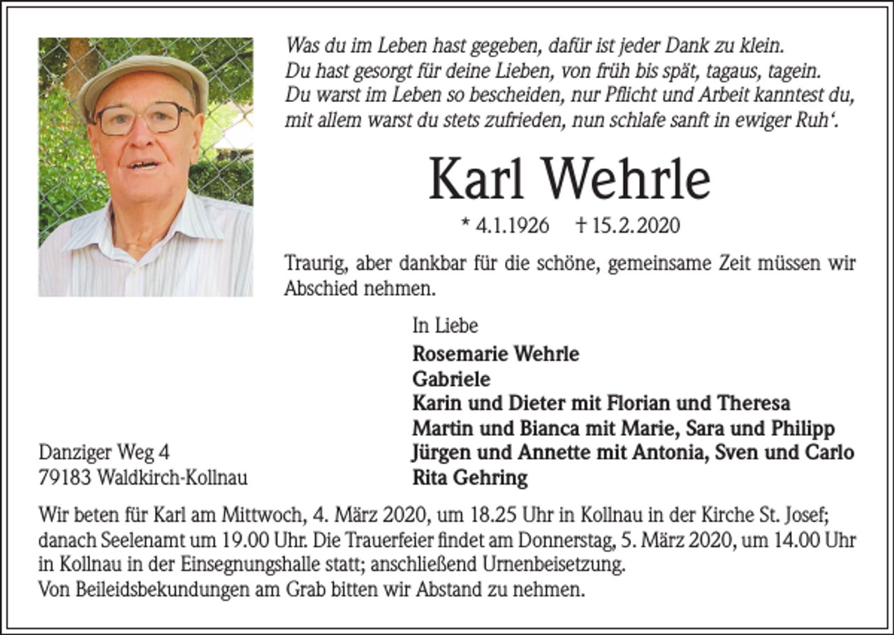 <p>Was du im Leben hast gegeben, dafür ist jeder Dank zu klein.<br />Du hast gesorgt für deine Lieben, von früh bis spät, tagaus, tagein.<br />Du warst im Leben so bescheiden, nur Pflicht und Arbeit kanntest du,<br />mit allem warst du stets zufrieden, nun schlafe sanft in ewiger Ruh‘.</p><p>Karl Wehrle<br />* 4.1.1926</p><p>† 15.2.2020</p><p>Traurig, aber dankbar für die schöne, gemeinsame Zeit müssen wir<br />Abschied nehmen.</p><p>Danziger Weg 4<br />79183 Waldkirch-Kollnau</p><p>In Liebe<br />Rosemarie Wehrle<br />Gabriele<br />Karin und Dieter mit Florian und Theresa<br />Martin und Bianca mit Marie, Sara und Philipp<br />Jürgen und Annette mit Antonia, Sven und Carlo<br />Rita Gehring</p><p>Wir beten für Karl am Mittwoch, 4. März 2020, um 18.25 Uhr in Kollnau in der Kirche St. Josef;<br />danach Seelenamt um 19.00 Uhr. Die Trauerfeier findet am Donnerstag, 5. März 2020, um 14.00 Uhr<br />in Kollnau in der Einsegnungshalle statt; anschließend Urnenbeisetzung.<br />Von Beileidsbekundungen am Grab bitten wir Abstand zu nehmen.</p>