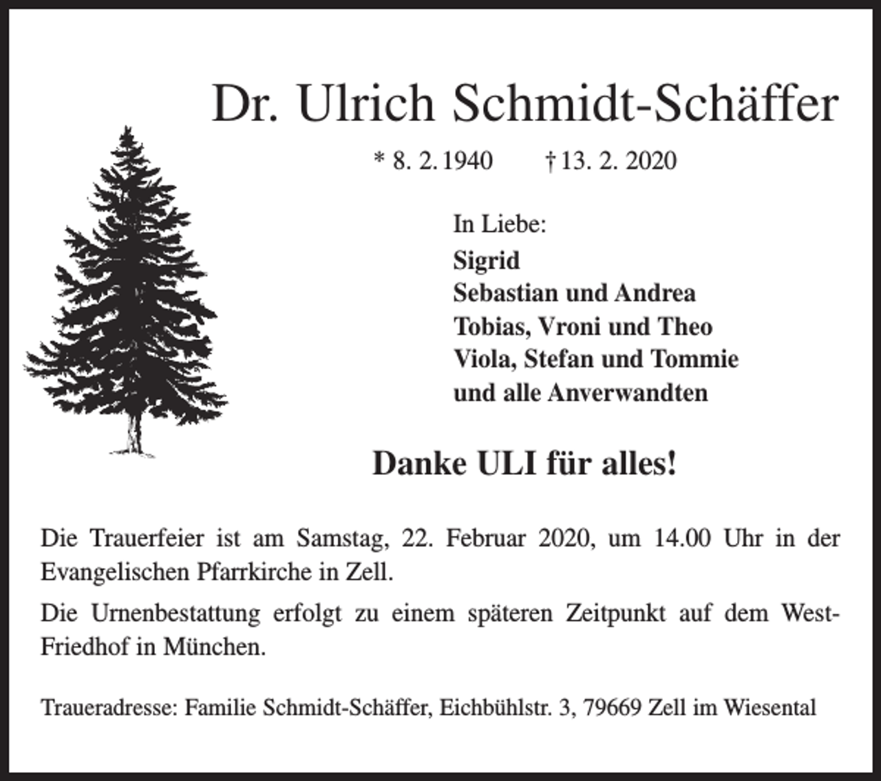 <p>Dr. Ulrich Schmidt-Schäffer<br />* 8. 2. 1940 † 13. 2. 2020<br />In Liebe:<br />Sigrid<br />Sebastian und Andrea<br />Tobias, Vroni und Theo<br />Viola, Stefan und Tommie<br />und alle Anverwandten</p><p>Danke ULI für alles!<br />Die Trauerfeier ist am Samstag, 22. Februar 2020, um 14.00 Uhr in der<br />Evangelischen Pfarr­kirche in Zell.<br />Die Urnenbestattung erfolgt zu einem späteren Zeitpunkt auf dem WestFriedhof in München.<br />Traueradresse: Familie Schmidt-Schäffer, Eichbühlstr. 3, 79669 Zell im Wiesental</p>