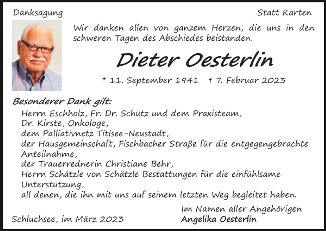 <p>Danksagung</p><p>Statt Karten<br />Wir danken allen von ganzem Herzen, die uns in den<br />schweren Tagen des Abschiedes beistanden.</p><p>Dieter Oesterlin<br />* 11. September 1941</p><p>† 7. Februar 2023</p><p>Besonderer Dank gilt:<br />Herrn Eschholz, Fr. Dr. Schütz und dem Praxisteam,<br />Dr. Kirste, Onkologe,<br />dem Palliativnetz Titisee-Neustadt,<br />der Hausgemeinschaft, Fischbacher Straße für die entgegengebrachte<br />Anteilnahme,<br />der Trauerrednerin Christiane Behr,<br />Herrn Schätzle von Schätzle Bestattungen für die einfühlsame<br />Unterstützung,<br />all denen, die ihn mit uns auf seinem letzten Weg begleitet haben.<br />Schluchsee, im März 2023</p><p>Im Namen aller Angehörigen<br />Angelika Oesterlin</p>