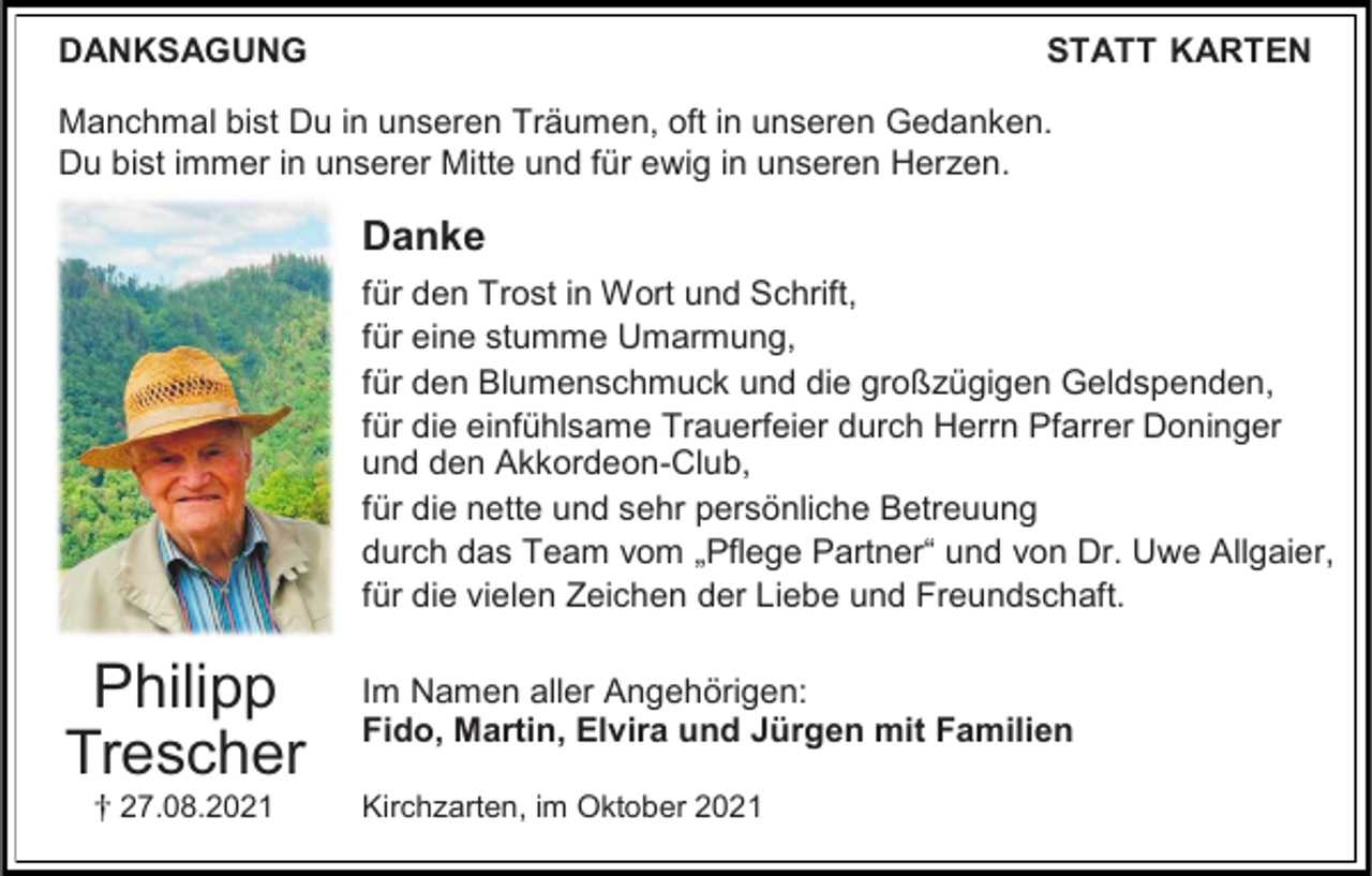 <p>DANKSAGUNG</p><p>STATT KARTEN</p><p>Manchmal bist Du in unseren Träumen, oft in unseren Gedanken.<br />Du bist immer in unserer Mitte und für ewig in unseren Herzen.</p><p>Danke<br />für den Trost in Wort und Schrift,<br />für eine stumme Umarmung,<br />für den Blumenschmuck und die großzügigen Geldspenden,<br />für die einfühlsame Trauerfeier durch Herrn Pfarrer Doninger<br />und den Akkordeon-Club,<br />für die nette und sehr persönliche Betreuung<br />durch das Team vom „Pflege Partner“ und von Dr. Uwe Allgaier,<br />für die vielen Zeichen der Liebe und Freundschaft.</p><p>Philipp<br />Trescher<br />27.08.2021</p><p>Im Namen aller Angehörigen:<br />Fido, Martin, Elvira und Jürgen mit Familien<br />Kirchzarten, im Oktober 2021</p>