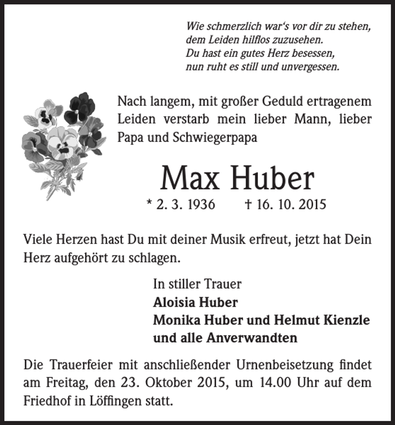 <p>Wie schmerzlich war‘s vor dir zu stehen,<br />dem Leiden hilflos zuzusehen.<br />Du hast ein gutes Herz besessen,<br />nun ruht es still und unvergessen.</p><p>Nach langem, mit großer Geduld ertragenem<br />Leiden verstarb mein lieber Mann, lieber<br />Papa und Schwiegerpapa</p><p>Max Huber</p><p>* 2. 3. 1936 † 16. 10. 2015</p><p>Viele Herzen hast Du mit deiner Musik erfreut, jetzt hat Dein<br />Herz aufgehört zu schlagen.</p><p>In stiller Trauer<br />Aloisia Huber<br />Monika Huber und Helmut Kienzle<br />und alle Anverwandten</p><p>Die Trauerfeier mit anschließender Urnenbeisetzung findet<br />am Freitag, den 23. Oktober 2015, um 14.00 Uhr auf dem<br />Friedhof in Löffingen statt.</p>
