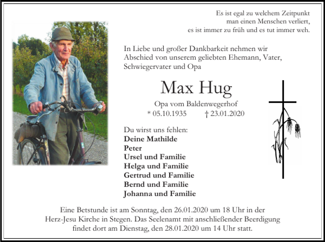 <p>Es ist egal zu welchem Zeitpunkt<br />man einen Menschen verliert,<br />es ist immer zu früh und es tut immer weh.</p><p>In Liebe und großer Dankbarkeit nehmen wir<br />Abschied von unserem geliebten Ehemann, Vater,<br />Schwiegervater und Opa</p><p>Max Hug<br />Opa vom Baldenwegerhof<br />* 05.10.1935<br />† 23.01.2020<br />Du wirst uns fehlen:<br />Deine Mathilde<br />Peter<br />Ursel und Familie<br />Helga und Familie<br />Gertrud und Familie<br />Bernd und Familie<br />Johanna und Familie<br />Eine Betstunde ist am Sonntag, den 26.01.2020 um 18 Uhr in der<br />Herz-Jesu Kirche in Stegen. Das Seelenamt mit anschließender Beerdigung<br />findet dort am Dienstag, den 28.01.2020 um 14 Uhr statt.</p>