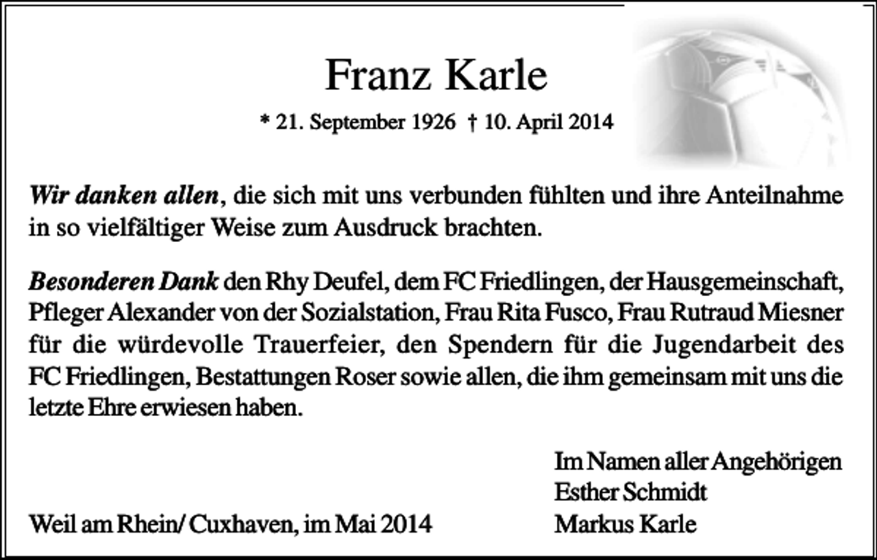<p>Franz Karle<br />* 21. September 1926 † 10. April 2014</p><p>Wir danken allen, die sich mit uns verbunden fühlten und ihre Anteilnahme<br />in so vielfältiger Weise zum Ausdruck brachten.<br />Besonderen Dank den Rhy Deufel, dem FC Friedlingen, der Hausgemeinschaft,<br />Pfleger Alexander von der Sozialstation, Frau Rita Fusco, Frau Rutraud Miesner<br />für die würdevolle Trauerfeier, den Spendern für die Jugendarbeit des<br />FC Friedlingen, Bestattungen Roser sowie allen, die ihm gemeinsam mit uns die<br />letzte Ehre erwiesen haben.</p><p>Weil am Rhein/ Cuxhaven, im Mai 2014</p><p>Im Namen aller Angehörigen<br />Esther Schmidt<br />Markus Karle</p>