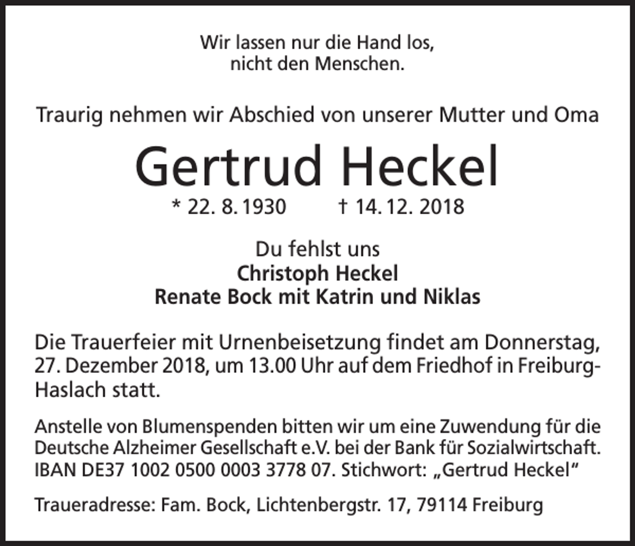 <p>Wir lassen nur die Hand los,<br />nicht den Menschen.</p><p>Traurig nehmen wir Abschied von unserer Mutter und Oma</p><p>Gertrud Heckel<br />* 22. 8. 1930</p><p>† 14. 12. 2018</p><p>Du fehlst uns<br />Christoph Heckel<br />Renate Bock mit Katrin und Niklas<br />Die Trauerfeier mit Urnenbeisetzung findet am Donnerstag,<br />27. Dezember 2018, um 13.00 Uhr auf dem Friedhof in Freiburg-­<br />Haslach statt.<br />Anstelle von Blumenspenden bitten wir um eine Zuwendung für die<br />Deutsche Alzheimer Gesellschaft e.V. bei der Bank für Sozialwirtschaft.<br />IBAN DE37 1002 050778 07. Stichwort: „Gertrud Heckel“<br />Traueradresse: Fam. Bock, Lichtenbergstr. 17, 79114 Freiburg</p>