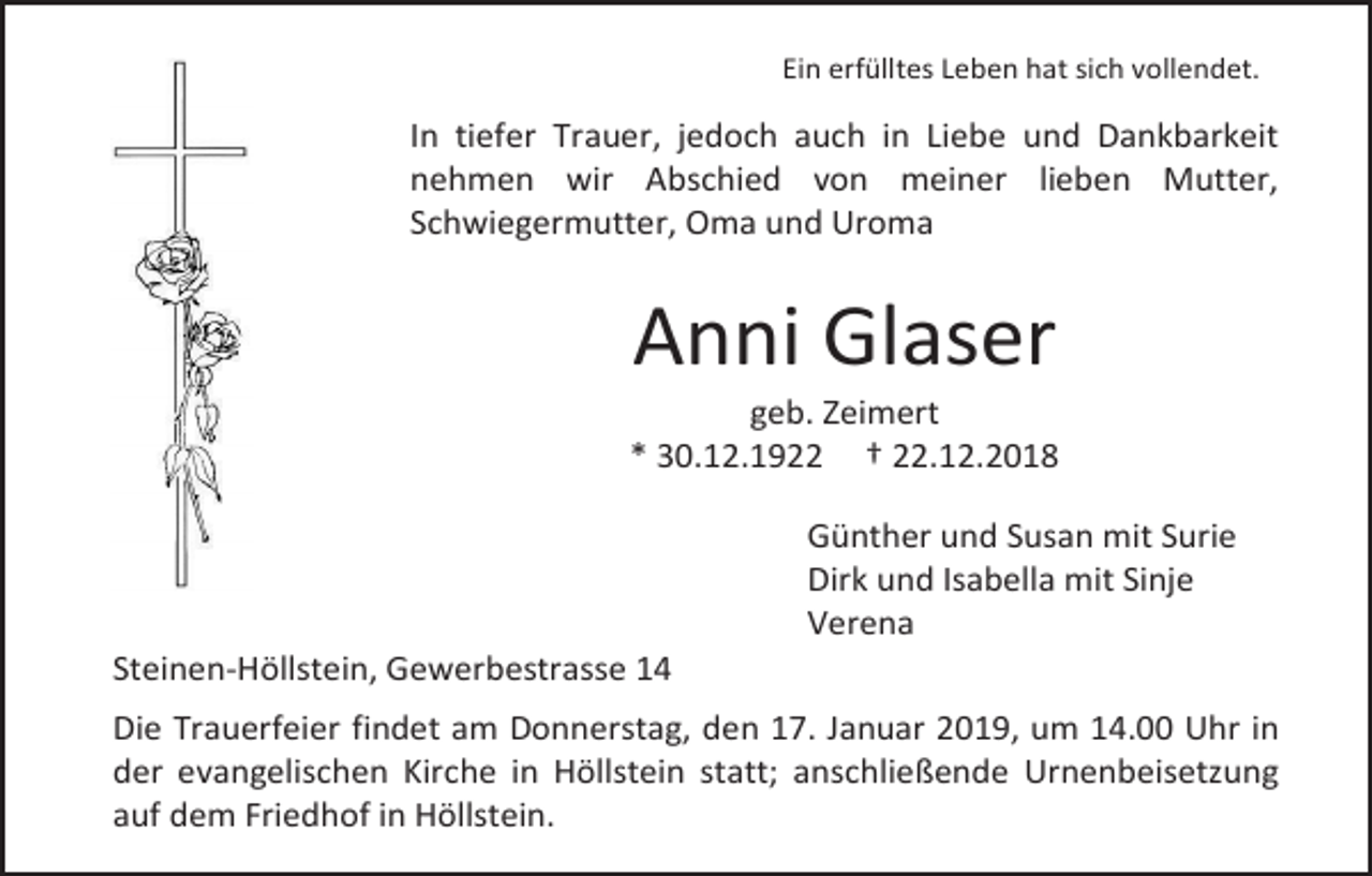<p>Ein erfülltes Leben hat sich vollendet.</p><p>In tiefer Trauer, jedoch auch in Liebe und Dankbarkeit<br />nehmen wir Abschied von meiner lieben Mutter,<br />Schwiegermutter, Oma und Uroma</p><p>Anni Glaser<br />geb. Zeimert<br />* 30.12.1922 † 22.12.2018<br />Günther und Susan mit Surie<br />Dirk und Isabella mit Sinje<br />Verena<br />Steinen-Höllstein, Gewerbestrasse 14<br />Die Trauerfeier findet am Donnerstag, den 17. Januar 2019, um 14.00 Uhr in<br />der evangelischen Kirche in Höllstein statt; anschließende Urnenbeisetzung<br />auf dem Friedhof in Höllstein.</p>