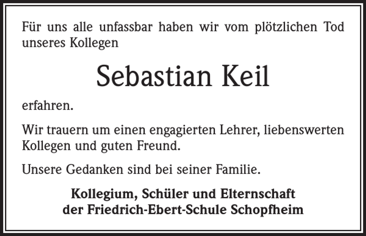 <p>Für uns alle unfassbar haben wir vom plötzlichen Tod<br />unseres Kollegen</p><p>Sebastian Keil<br />erfahren.<br />Wir trauern um einen engagierten Lehrer, liebenswerten<br />Kollegen und guten Freund.<br />Unsere Gedanken sind bei seiner Familie.<br />Kollegium, Schüler und Elternschaft<br />der Friedrich-Ebert-Schule Schopfheim</p>