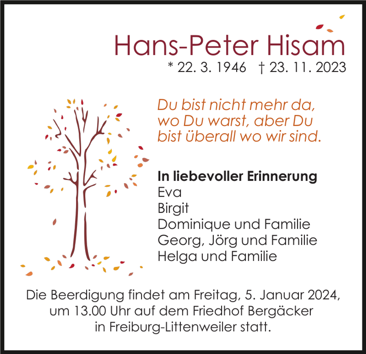 <p>Hans-Peter Hisam<br />* 22. 3. 1946 † 23. 11. 2023</p><p>Du bist nicht mehr da,<br />wo Du warst, aber Du<br />bist überall wo wir sind.<br />In liebevoller Erinnerung<br />Eva<br />Birgit<br />Dominique und Familie<br />Georg, Jörg und Familie<br />Helga und Familie<br />Die Beerdigung findet am Freitag, 5. Januar 2024,<br />um 13.00 Uhr auf dem Friedhof Bergäcker<br />in Freiburg-Littenweiler statt.</p>