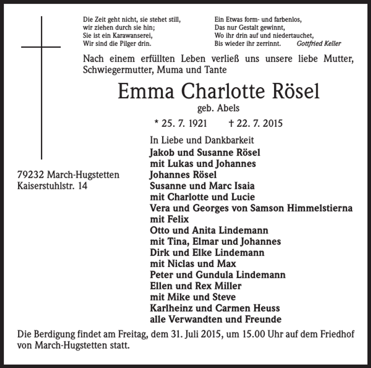 <p>Die Zeit geht nicht, sie stehet still,<br />wir ziehen durch sie hin;<br />Sie ist ein Karawanserei,<br />Wir sind die Pilger drin.</p><p>Ein Etwas form- und farbenlos,<br />Das nur Gestalt gewinnt,<br />Wo ihr drin auf und niedertauchet,<br />Bis wieder ihr zerrinnt.<br />Gottfried Keller</p><p>Nach einem erfüllten Leben verließ uns unsere liebe Mutter,<br />Schwiegermutter, Muma und Tante</p><p>Emma Charlotte Rösel<br />geb. Abels<br />* 25. 7. 1921 † 22. 7. 2015</p><p>In Liebe und Dankbarkeit</p><p>Jakob und Susanne Rösel</p><p>mit Lukas und Johannes<br />79232 March-Hugstetten<br />Johannes Rösel<br />Kaiserstuhlstr. 14<br />Susanne und Marc Isaia</p><p>mit Charlotte und Lucie</p><p>Vera und Georges von Samson Himmelstierna</p><p>mit Felix</p><p>Otto und Anita Lindemann</p><p>mit Tina, Elmar und Johannes</p><p>Dirk und Elke Lindemann</p><p>mit Niclas und Max</p><p>Peter und Gundula Lindemann</p><p>Ellen und Rex Miller</p><p>mit Mike und Steve</p><p>Karlheinz und Carmen Heuss</p><p>alle Verwandten und Freunde<br />Die Berdigung findet am Freitag, dem 31. Juli 2015, um 15.00 Uhr auf dem Friedhof<br />von March-Hugstetten statt.</p>