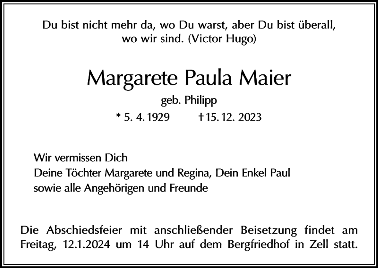 <p>Du bist nicht mehr da, wo Du warst, aber Du bist überall,<br />wo wir sind. (Victor Hugo)</p><p>Margarete Paula Maier<br />geb. Philipp<br />* 5. 4. 1929<br />† 15. 12. 2023<br />Wir vermissen Dich<br />Deine Töchter Margarete und Regina, Dein Enkel Paul<br />sowie alle Angehörigen und Freunde<br />Die Abschiedsfeier mit anschließender Beisetzung findet am<br />Freitag, 12.1.2024 um 14 Uhr auf dem Bergfriedhof in Zell statt.</p>