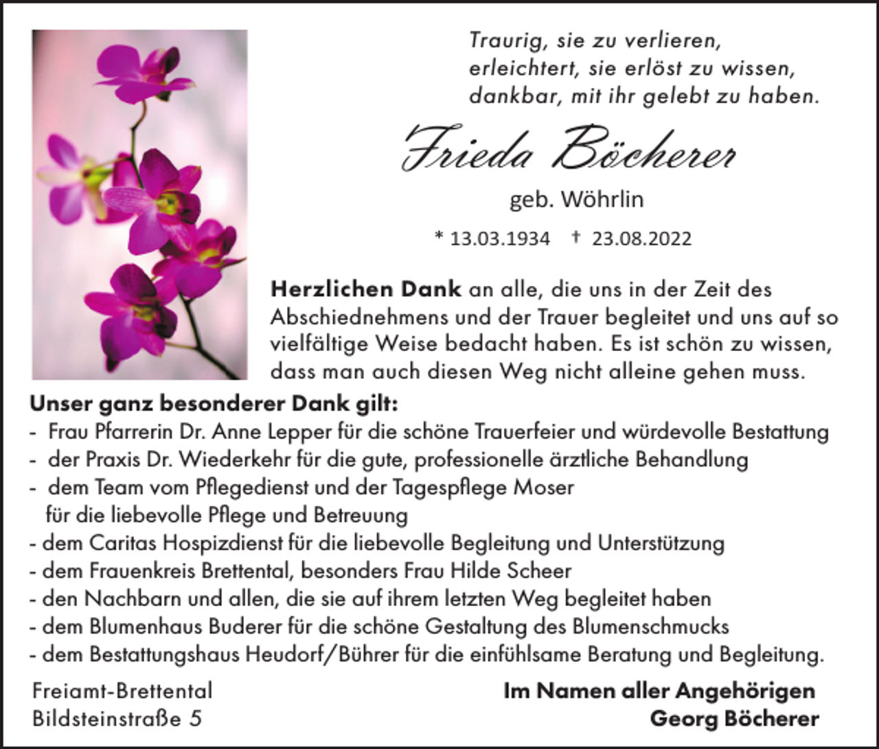<p>Traurig, sie zu verlieren,<br />erleichtert, sie erlöst zu wissen,<br />dankbar, mit ihr gelebt zu haben.</p><p>Frieda Böcherer<br />geb. Wöhrlin<br />* 13.03.1934 † 23.08.2022</p><p>Herzlichen Dank an alle, die uns in der Zeit des<br />Abschiednehmens und der Trauer begleitet und uns auf so<br />vielfältige Weise bedacht haben. Es ist schön zu wissen,<br />dass man auch diesen Weg nicht alleine gehen muss.<br />Unser ganz besonderer Dank gilt:<br />- Frau Pfarrerin Dr. Anne Lepper für die schöne Trauerfeier und würdevolle Bestattung<br />- der Praxis Dr. Wiederkehr für die gute, professionelle ärztliche Behandlung<br />- dem Team vom Pflegedienst und der Tagespflege Moser<br />für die liebevolle Pflege und Betreuung<br />- dem Caritas Hospizdienst für die liebevolle Begleitung und Unterstützung<br />- dem Frauenkreis Brettental, besonders Frau Hilde Scheer<br />- den Nachbarn und allen, die sie auf ihrem letzten Weg begleitet haben<br />- dem Blumenhaus Buderer für die schöne Gestaltung des Blumenschmucks<br />- dem Bestattungshaus Heudorf/Bührer für die einfühlsame Beratung und Begleitung.<br />Freiamt-Brettental<br />Bildsteinstraße 5</p><p>Im Namen aller Angehörigen<br />Georg Böcherer</p>
