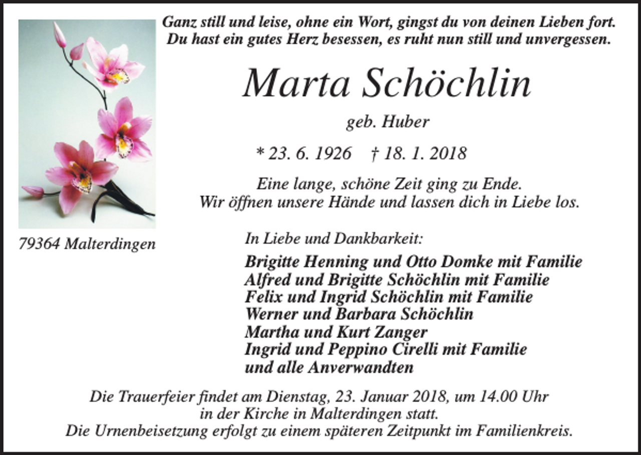<p>Ganz still und leise, ohne ein Wort, gingst du von deinen Lieben fort.<br />Du hast ein gutes Herz besessen, es ruht nun still und unvergessen.</p><p>Marta Schöchlin<br />geb. Huber<br />* 23. 6. 1926</p><p>† 18. 1. 2018</p><p>Eine lange, schöne Zeit ging zu Ende.<br />Wir öffnen unsere Hände und lassen dich in Liebe los.<br />79364 Malterdingen</p><p>In Liebe und Dankbarkeit:<br />Brigitte Henning und Otto Domke mit Familie<br />Alfred und Brigitte Schöchlin mit Familie<br />Felix und Ingrid Schöchlin mit Familie<br />Werner und Barbara Schöchlin<br />Martha und Kurt Zanger<br />Ingrid und Peppino Cirelli mit Familie<br />und alle Anverwandten</p><p>Die Trauerfeier findet am Dienstag, 23. Januar 2018, um 14.00 Uhr<br />in der Kirche in Malterdingen statt.<br />Die Urnenbeisetzung erfolgt zu einem späteren Zeitpunkt im Familienkreis.</p>