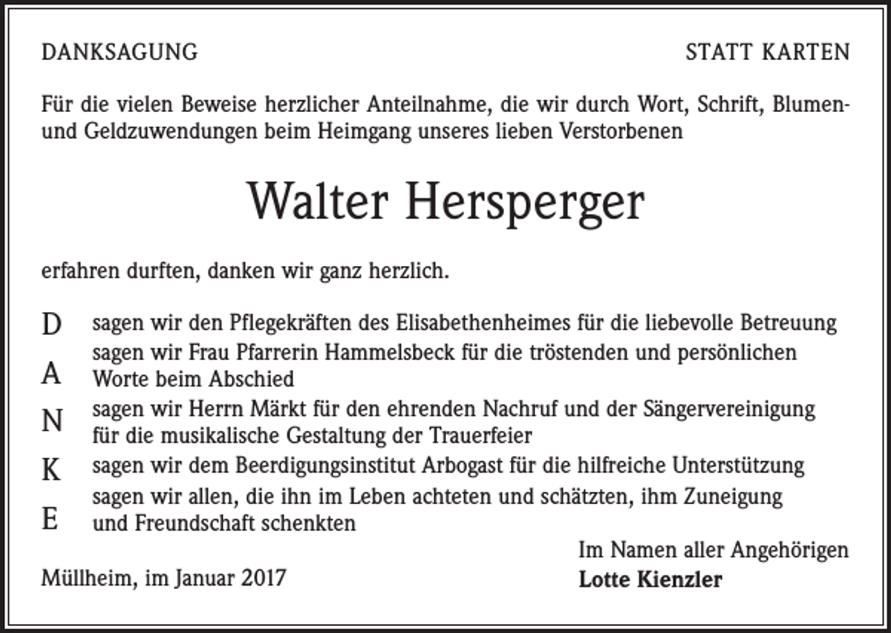 <p>DANKSAGUNG</p><p>STATT KARTEN</p><p>Für die vielen Beweise herzlicher Anteilnahme, die wir durch Wort, Schrift, Blumenund Geldzuwendungen beim Heimgang unseres lieben Verstorbenen</p><p>Walter Hersperger<br />erfahren durften, danken wir ganz herzlich.</p><p>D<br />A<br />N<br />K<br />E</p><p>s agen wir den Pflegekräften des Elisabethenheimes für die liebevolle Betreuung<br />sagen wir Frau Pfarrerin Hammelsbeck für die tröstenden und persönlichen<br />Worte beim Abschied<br />sagen wir Herrn Märkt für den ehrenden Nachruf und der Sängervereinigung<br />für die musikalische Gestaltung der Trauerfeier<br />sagen wir dem Beerdigungsinstitut Arbogast für die hilfreiche Unterstützung<br />sagen wir allen, die ihn im Leben achteten und schätzten, ihm Zuneigung<br />und Freundschaft schenkten<br />Im Namen aller Angehörigen<br />Müllheim, im Januar 2017<br />Lotte Kienzler</p>