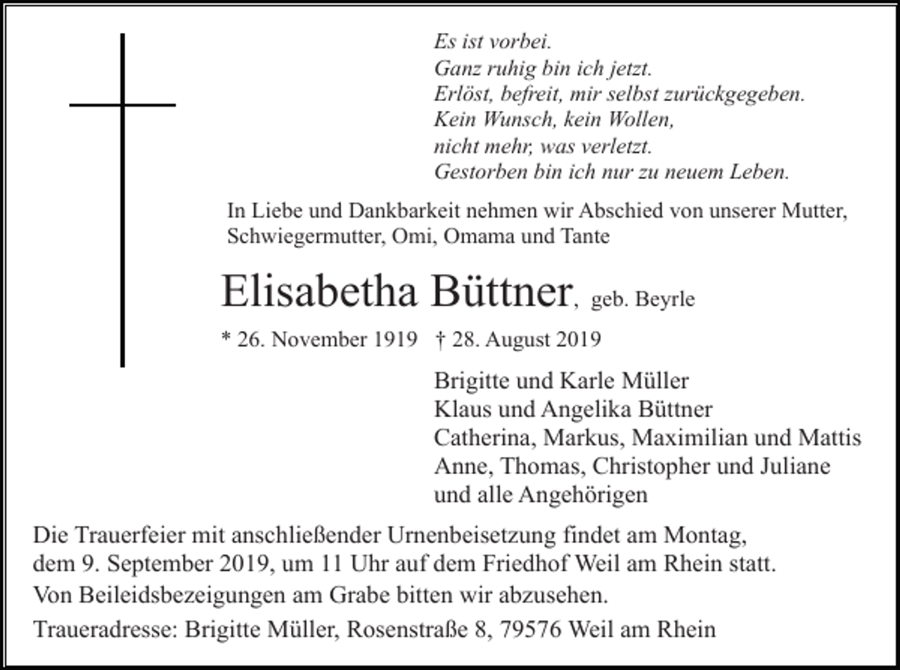 <p>Es ist vorbei.<br />Ganz ruhig bin ich jetzt.<br />Erlöst, befreit, mir selbst zurückgegeben.<br />Kein Wunsch, kein Wollen,<br />nicht mehr, was verletzt.<br />Gestorben bin ich nur zu neuem Leben.<br />In Liebe und Dankbarkeit nehmen wir Abschied von unserer Mutter,<br />Schwiegermutter, Omi, Omama und Tante</p><p>Elisabetha Büttner, geb. Beyrle<br />* 26. November 1919 † 28. August 2019</p><p>Brigitte und Karle Müller<br />Klaus und Angelika Büttner<br />Catherina, Markus, Maximilian und Mattis<br />Anne, Thomas, Christopher und Juliane<br />und alle Angehörigen<br />Die Trauerfeier mit anschließender Urnenbeisetzung findet am Montag,<br />dem 9. September 2019, um 11 Uhr auf dem Friedhof Weil am Rhein statt.<br />Von Beileidsbezeigungen am Grabe bitten wir abzusehen.<br />Traueradresse: Brigitte Müller, Rosenstraße 8, 79576 Weil am Rhein</p>