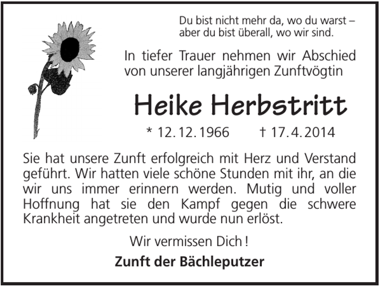 <p>Du bist nicht mehr da, wo du warst –<br />aber du bist überall, wo wir sind.</p><p>In tiefer Trauer nehmen wir Abschied<br />von unserer langjährigen Zunftvögtin</p><p>Heike Herbstritt<br />* 12. 12. 1966</p><p>† 17. 4. 2014</p><p>Sie hat unsere Zunft erfolgreich mit Herz und Verstand<br />geführt. Wir hatten viele schöne Stunden mit ihr, an die<br />wir uns immer erinnern werden. Mutig und voller<br />Hoffnung hat sie den Kampf gegen die schwere<br />Krankheit angetreten und wurde nun erlöst.<br />Wir vermissen Dich !<br />Zunft der Bächleputzer</p>