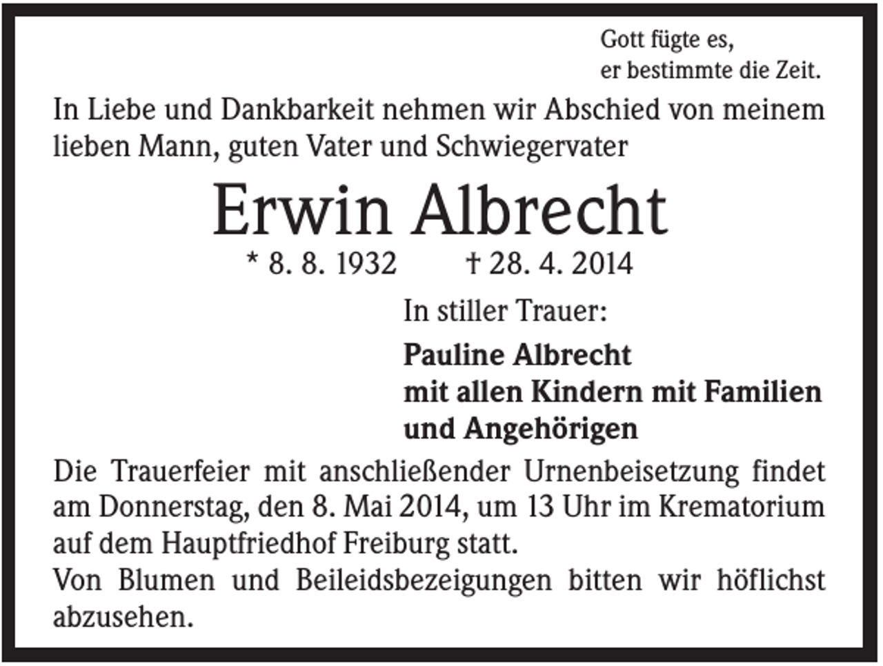 <p>Gott fügte es,<br />er bestimmte die Zeit.</p><p>In Liebe und Dankbarkeit nehmen wir Abschied von meinem<br />lieben Mann, guten Vater und Schwiegervater</p><p>Erwin Albrecht<br />* 8. 8. 1932</p><p>† 28. 4. 2014<br />In stiller Trauer:<br />Pauline Albrecht<br />mit allen Kindern mit Familien<br />und Angehörigen<br />Die Trauerfeier mit anschließender Urnenbeisetzung findet<br />am Donnerstag, den 8. Mai 2014, um 13 Uhr im Krematorium<br />auf dem Hauptfriedhof Freiburg statt.<br />Von Blumen und Beileidsbezeigungen bitten wir höflichst<br />abzusehen.</p>