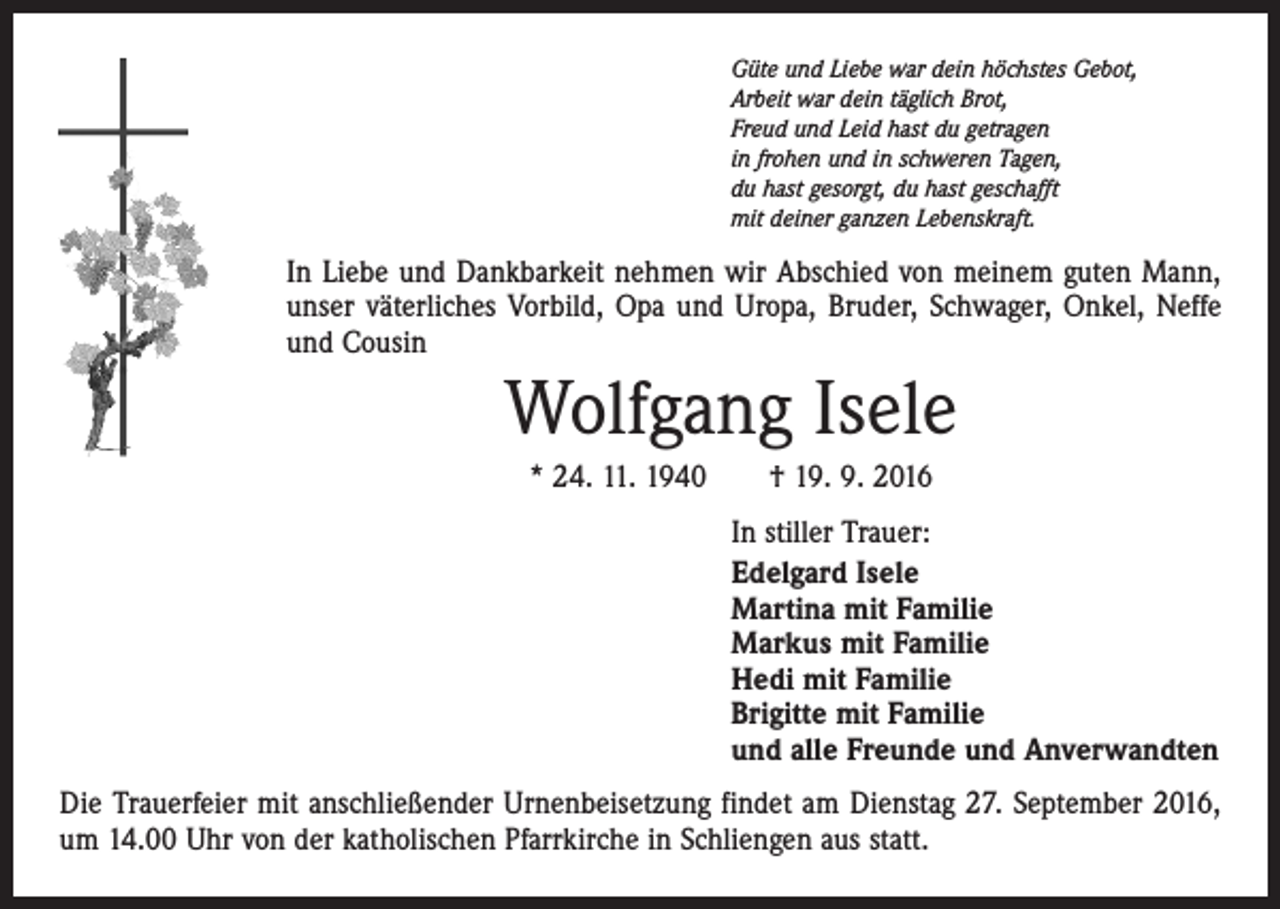 <p>Güte und Liebe war dein höchstes Gebot,<br />Arbeit war dein täglich Brot,<br />Freud und Leid hast du getragen<br />in frohen und in schweren Tagen,<br />du hast gesorgt, du hast geschafft<br />mit deiner ganzen Lebenskraft.</p><p>In Liebe und Dankbarkeit nehmen wir Abschied von meinem guten Mann,<br />unser väterliches Vorbild, Opa und Uropa, Bruder, Schwager, Onkel, Neffe<br />und Cousin</p><p>Wolfgang Isele<br />* 24. 11. 1940 † 19. 9. 2016<br />In stiller Trauer:<br />Edelgard Isele<br />Martina mit Familie<br />Markus mit Familie<br />Hedi mit Familie<br />Brigitte mit Familie<br />und alle Freunde und Anverwandten<br />Die Trauerfeier mit anschließender Urnenbeisetzung findet am Dienstag 27. September 2016,<br />um 14.00 Uhr von der katholischen Pfarrkirche in Schliengen aus statt.</p>