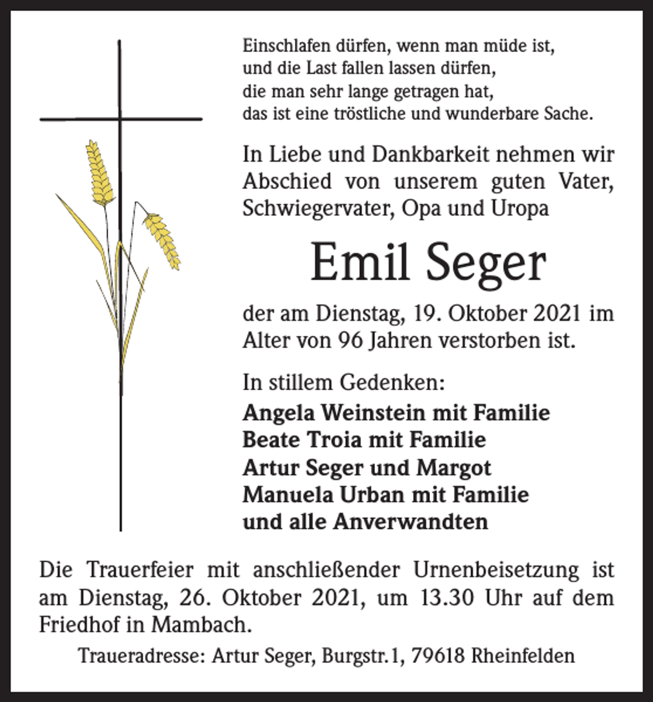 <p>Einschlafen dürfen, wenn man müde ist,<br />und die Last fallen lassen dürfen,<br />die man sehr lange getragen hat,<br />das ist eine tröstliche und wunderbare Sache.</p><p>In Liebe und Dankbarkeit nehmen wir<br />Abschied von unserem guten Vater,<br />Schwiegervater, Opa und Uropa</p><p>Emil Seger<br />der am Dienstag, 19. Oktober 2021 im<br />Alter von 96 Jahren verstorben ist.<br />In stillem Gedenken:<br />Angela Weinstein mit Familie<br />Beate Troia mit Familie<br />Artur Seger und Margot<br />Manuela Urban mit Familie<br />und alle Anverwandten<br />Die Trauerfeier mit anschließender Urnenbeisetzung ist<br />am Dienstag, 26. Oktober 2021, um 13.30 Uhr auf dem<br />Friedhof in Mambach.<br />Traueradresse: Artur Seger, Burgstr.1, 79618 Rheinfelden</p>