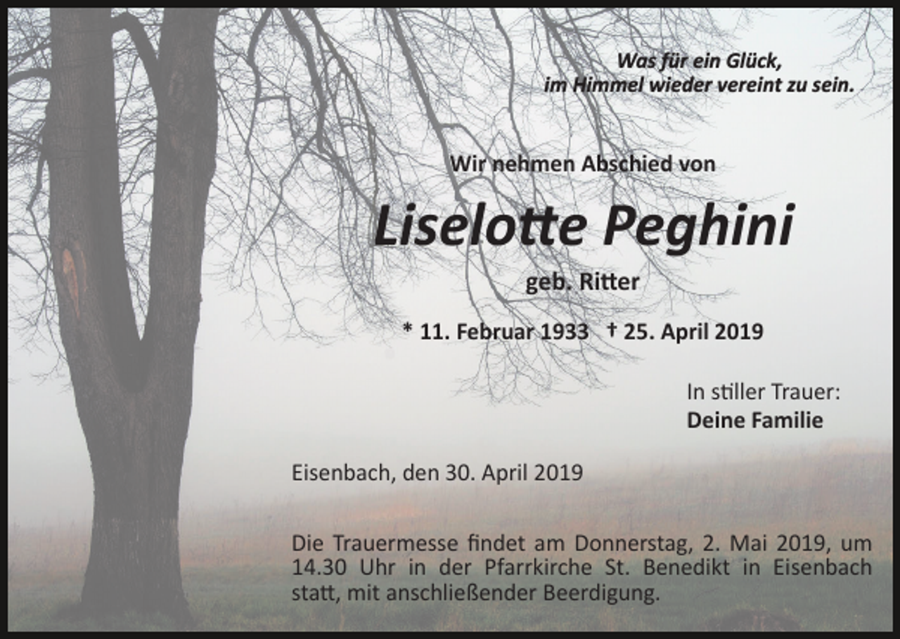<p>Was für ein Glück,<br />im Himmel wieder vereint zu sein.</p><p>Wir nehmen Abschied von</p><p>Liselo�e Peghini<br />geb. Ri�er<br />* 11. Februar 1933 † 25. April 2019<br />In s�ller Trauer:<br />Deine Familie<br />Eisenbach, den 30. April 2019<br />Die Trauermesse ﬁndet am Donnerstag, 2. Mai 2019, um<br />14.30 Uhr in der Pfarrkirche St. Benedikt in Eisenbach<br />sta�, mit anschließender Beerdigung.</p>