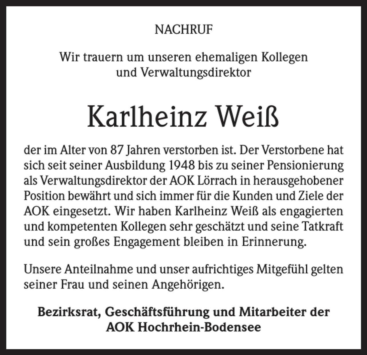 <p>NACHRUF<br />Wir trauern um unseren ehemaligen Kollegen<br />und Verwaltungsdirektor</p><p>Karlheinz Weiß<br />der im Alter von 87 Jahren verstorben ist. Der Verstorbene hat<br />sich seit seiner Ausbildung 1948 bis zu seiner Pensionierung<br />als Verwaltungsdirektor der AOK Lörrach in herausgehobener<br />Position bewährt und sich immer für die Kunden und Ziele der<br />AOK eingesetzt. Wir haben Karlheinz Weiß als engagierten<br />und kompetenten Kollegen sehr geschätzt und seine Tatkraft<br />und sein großes Engagement bleiben in Erinnerung.<br />Unsere Anteilnahme und unser aufrichtiges Mitgefühl gelten<br />seiner Frau und seinen Angehörigen.<br />Bezirksrat, Geschäftsführung und Mitarbeiter der<br />AOK Hochrhein-Bodensee</p>