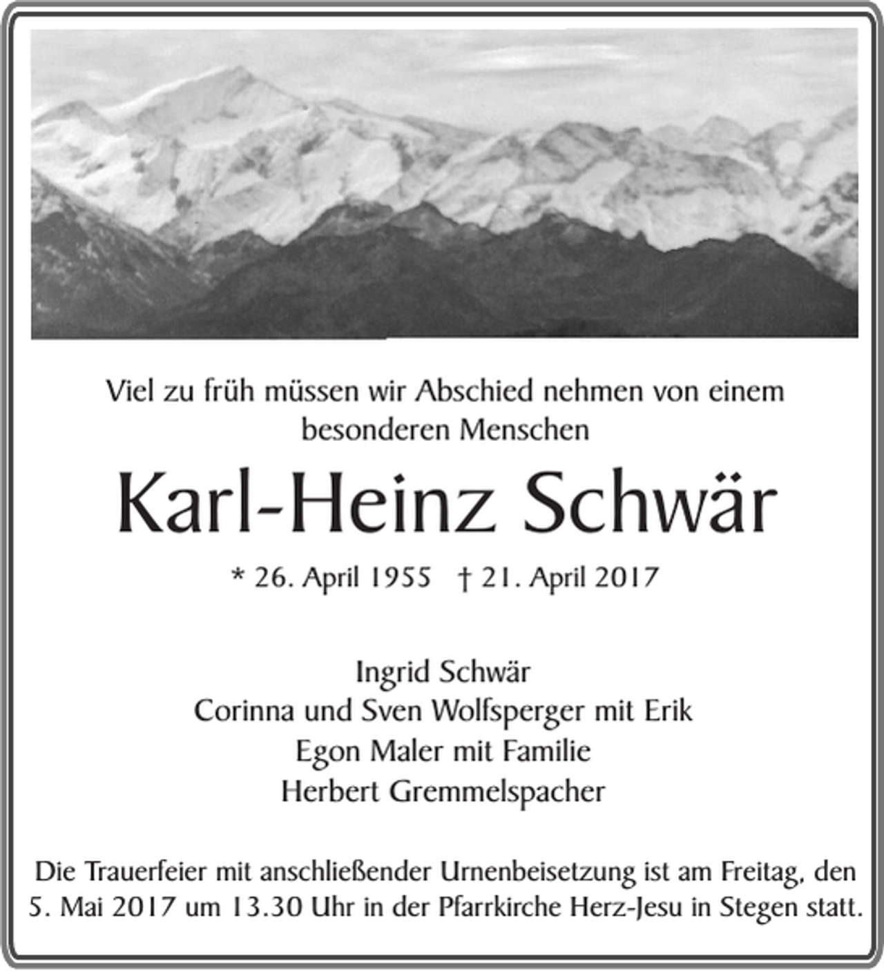 <p>Viel zu früh müssen wir Abschied nehmen von einem<br />besonderen Menschen</p><p>Karl-Heinz Schwär<br />* 26. April 1955 † 21. April 2017</p><p>Ingrid Schwär<br />Corinna und Sven Wolfsperger mit Erik<br />Egon Maler mit Familie<br />Herbert Gremmelspacher<br />Die Trauerfeier mit anschließender Urnenbeisetzung ist am Freitag, den<br />5. Mai 2017 um 13.30 Uhr in der Pfarrkirche Herz-Jesu in Stegen statt.</p>