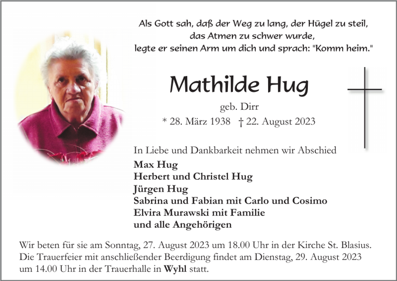 <p>Als Gott sah, daß der Weg zu lang, der Hügel zu steil,<br />das Atmen zu schwer wurde,<br />legte er seinen Arm um dich und sprach: "Komm heim."</p><p>Mathilde Hug<br />geb. Dirr<br />* 28. März 1938 † 22. August 2023<br />In Liebe und Dankbarkeit nehmen wir Abschied<br />Max Hug<br />Herbert und Christel Hug<br />Jürgen Hug<br />Sabrina und Fabian mit Carlo und Cosimo<br />Elvira Murawski mit Familie<br />und alle Angehörigen<br />Wir beten für sie am Sonntag, 27. August 2023 um 18.00 Uhr in der Kirche St. Blasius.<br />Die Trauerfeier mit anschließender Beerdigung findet am Dienstag, 29. August 2023<br />um 14.00 Uhr in der Trauerhalle in Wyhl statt.</p>
