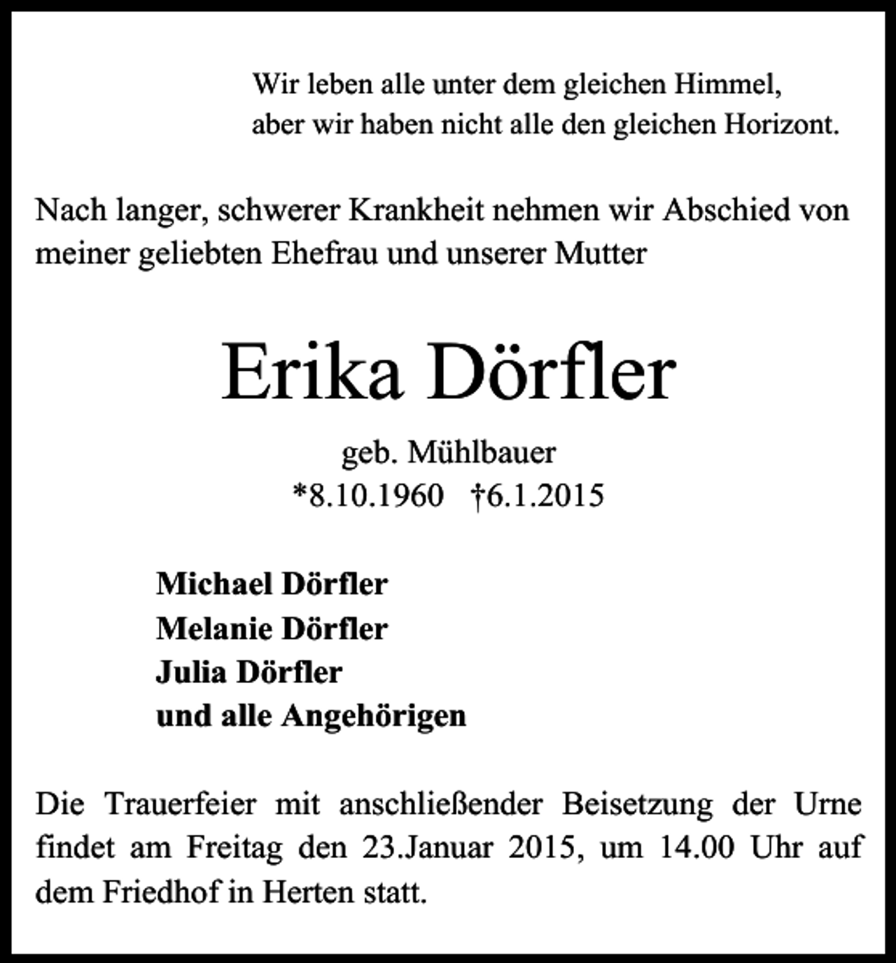 <p>Wir leben alle unter dem gleichen Himmel,<br />aber wir haben nicht alle den gleichen Horizont.</p><p>Nach langer, schwerer Krankheit nehmen wir Abschied von<br />meiner geliebten Ehefrau und unserer Mutter</p><p>Erika Dörfler<br />geb. Mühlbauer<br />*8.10.1960 †6.1.2015<br />Michael Dörfler<br />Melanie Dörfler<br />Julia Dörfler<br />und alle Angehörigen<br />Die Trauerfeier mit anschließender Beisetzung der Urne<br />findet am Freitag den 23.Januar 2015, um 14.00 Uhr auf<br />dem Friedhof in Herten statt.</p>
