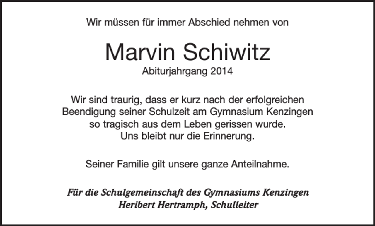 <p>Wir müssen für immer Abschied nehmen von</p><p>Marvin Schiwitz<br />Abiturjahrgang 2014<br />Wir sind traurig, dass er kurz nach der erfolgreichen<br />Beendigung seiner Schulzeit am Gymnasium Kenzingen<br />so tragisch aus dem Leben gerissen wurde.<br />Uns bleibt nur die Erinnerung.<br />Seiner Familie gilt unsere ganze Anteilnahme.<br />Für die Schulgemeinschaft des Gymnasiums Kenzingen<br />Heribert Hertramph, Schulleiter</p>