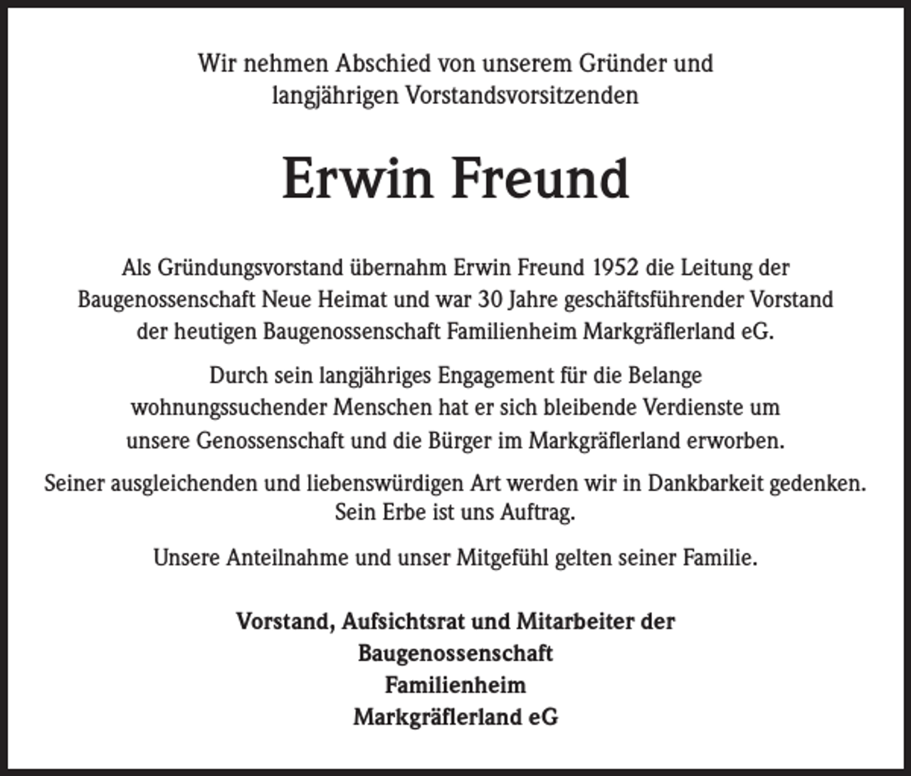 <p>Wir nehmen Abschied von unserem Gründer und<br />langjährigen Vorstandsvorsitzenden</p><p>Erwin Freund<br />Als Gründungsvorstand übernahm Erwin Freund 1952 die Leitung der<br />Baugenossenschaft Neue Heimat und war 30 Jahre geschäftsführender Vorstand<br />der heutigen Baugenossenschaft Familienheim Markgräflerland eG.<br />Durch sein langjähriges Engagement für die Belange<br />wohnungssuchender Menschen hat er sich bleibende Verdienste um<br />unsere Genossenschaft und die Bürger im Markgräflerland erworben.<br />Seiner ausgleichenden und liebenswürdigen Art werden wir in Dankbarkeit gedenken.<br />Sein Erbe ist uns Auftrag.<br />Unsere Anteilnahme und unser Mitgefühl gelten seiner Familie.<br />Vorstand, Aufsichtsrat und Mitarbeiter der<br />Baugenossenschaft<br />Familienheim<br />Markgräflerland eG</p>