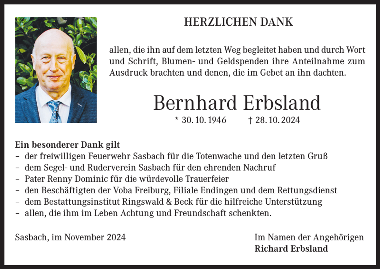<p>HERZLICHEN DANK<br />allen, die ihn auf dem letzten Weg begleitet haben und durch Wort<br />und Schrift, Blumen- und Geldspenden ihre Anteilnahme zum<br />Ausdruck brachten und denen, die im Gebet an ihn dachten.</p><p>Bernhard Erbsland<br />* 30. 10. 1946</p><p>† 28. 10. 2024</p><p>Ein besonderer Dank gilt<br />– der freiwilligen Feuerwehr Sasbach für die Totenwache und den letzten Gruß<br />– dem Segel- und Ruderverein Sasbach für den ehrenden Nachruf<br />– Pater Renny Dominic für die würdevolle Trauerfeier<br />– den Beschäftigten der Voba Freiburg, Filiale Endingen und dem Rettungsdienst<br />– dem Bestattungsinstitut Ringswald &amp; Beck für die hilfreiche Unterstützung<br />– allen, die ihm im Leben Achtung und Freundschaft schenkten.<br />Sasbach, im November 2024 Im Namen der Angehörigen<br />Richard Erbsland</p>