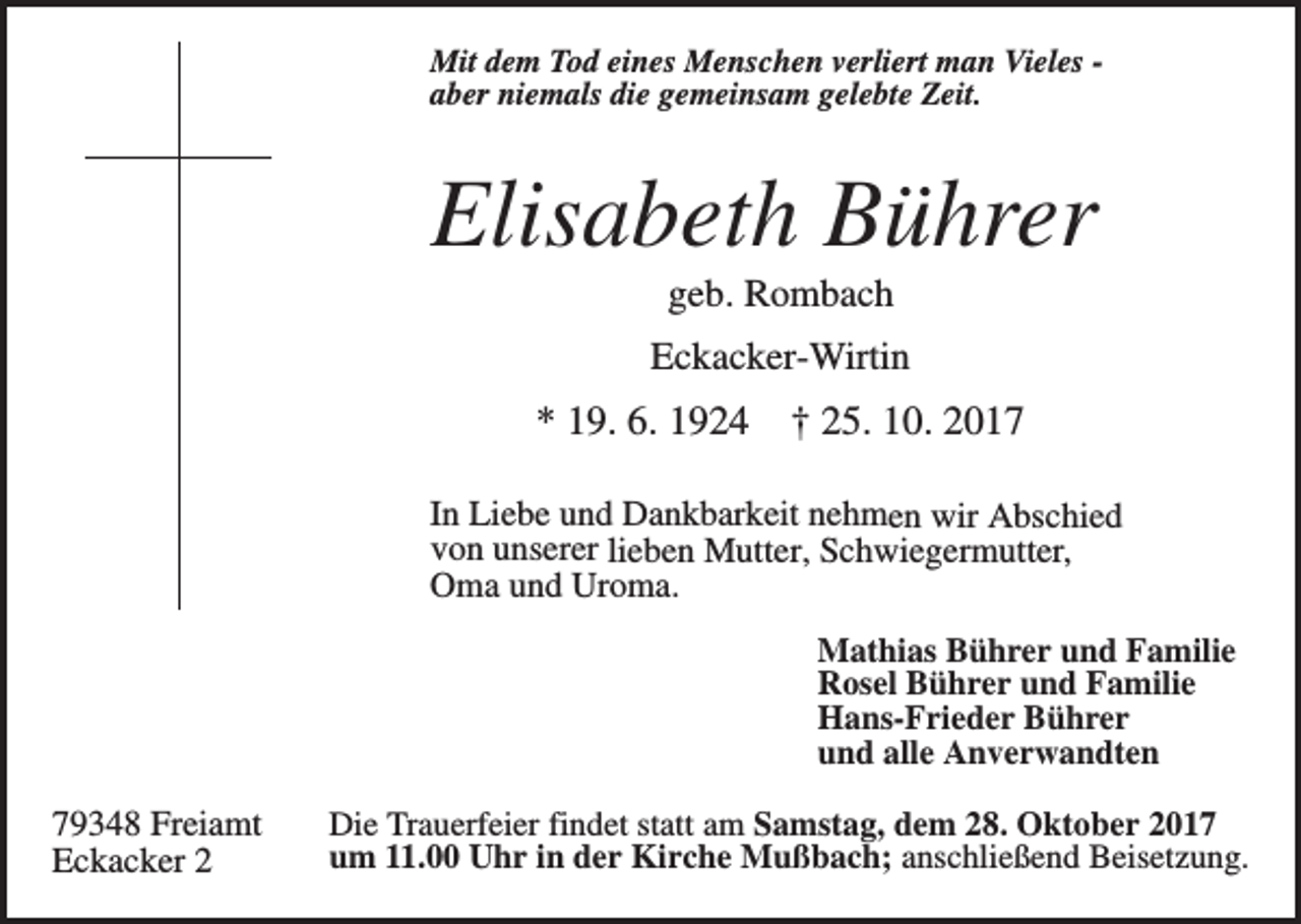 <p>Mit dem Tod eines Menschen verliert man Vieles aber niemals die gemeinsam gelebte Zeit.</p><p>Elisabeth Bührer<br />geb. Rombach<br />Eckacker-Wirtin</p><p>* 19. 6. 1924</p><p>† 25. 10. 2017</p><p>In Liebe und Dankbarkeit nehmen wir Abschied<br />von unserer lieben Mutter, Schwiegermutter,<br />Oma und Uroma.<br />Mathias Bührer und Familie<br />Rosel Bührer und Familie<br />Hans-Frieder Bührer<br />und alle Anverwandten</p><p>79348 Freiamt<br />Eckacker 2</p><p>Die Trauerfeier findet statt am Samstag, dem 28. Oktober 2017<br />um 11.00 Uhr in der Kirche Mußbach; anschließend Beisetzung.</p>