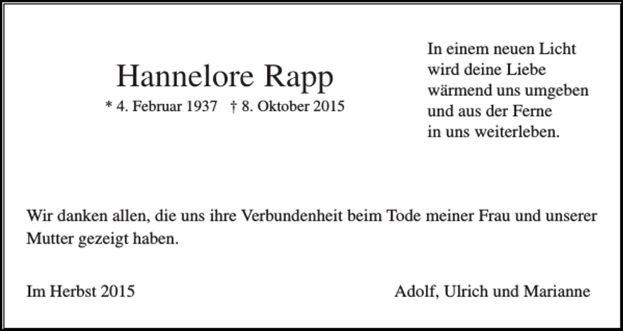<p>Hannelore Rapp<br />* 4. Februar 1937 † 8. Oktober 2015</p><p>In einem neuen Licht<br />wird deine Liebe<br />wärmend uns umgeben<br />und aus der Ferne<br />in uns weiterleben.</p><p>Wir danken allen, die uns ihre Verbundenheit beim Tode meiner Frau und unserer<br />Mutter gezeigt haben.<br />Im Herbst 2015</p><p>Adolf, Ulrich und Marianne</p>