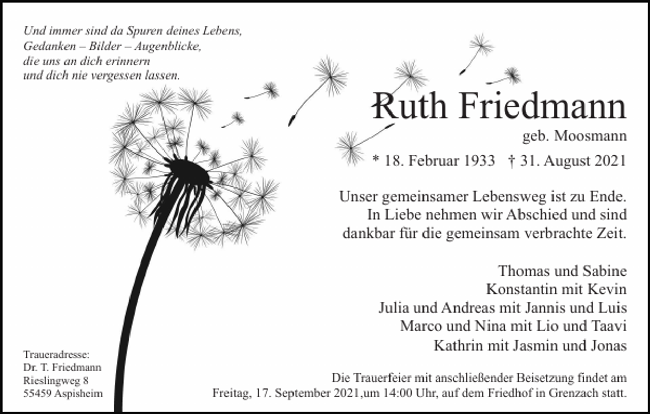 <p>Und immer sind da Spuren deines Lebens,<br />Gedanken – Bilder – Augenblicke,<br />die uns an dich erinnern<br />und dich nie vergessen lassen.</p><p>Ruth Friedmann<br />geb. Moosmann<br />* 18. Februar 1933 † 31. August 2021<br />Unser gemeinsamer Lebensweg ist zu Ende.<br />In Liebe nehmen wir Abschied und sind<br />dankbar für die gemeinsam verbrachte Zeit.</p><p>Traueradresse:<br />Dr. T. Friedmann<br />Rieslingweg 8<br />55459 Aspisheim</p><p>Thomas und Sabine<br />Konstantin<br />mit Kevin<br />In stiller Trauer<br />Julia und Andreas mit Jannis und Luis<br />Marco und Nina mit Lio und Taavi<br />Kathrin mit Jasmin und Jonas<br />Die Trauerfeier mit anschließender Beisetzung findet am<br />Freitag, 17. September 2021,um 14:00 Uhr, auf dem Friedhof in Grenzach statt.</p>
