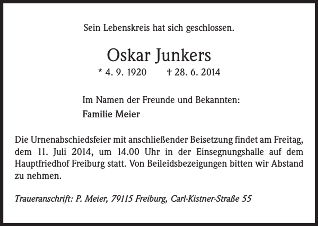 <p>Sein Lebenskreis hat sich geschlossen.</p><p>Oskar Junkers<br />* 4. 9. 1920 † 28. 6. 2014<br />Im Namen der Freunde und Bekannten:<br />Familie Meier<br />Die Urnenabschiedsfeier mit anschließender Beisetzung findet am Freitag,<br />dem 11. Juli 2014, um 14.00 Uhr in der Einsegnungshalle auf dem<br />­Hauptfriedhof Freiburg statt. Von Beileidsbezeigungen bitten wir Abstand<br />zu nehmen.<br />Traueranschrift: P. Meier, 79115 Freiburg, Carl-Kistner-Straße 55</p>