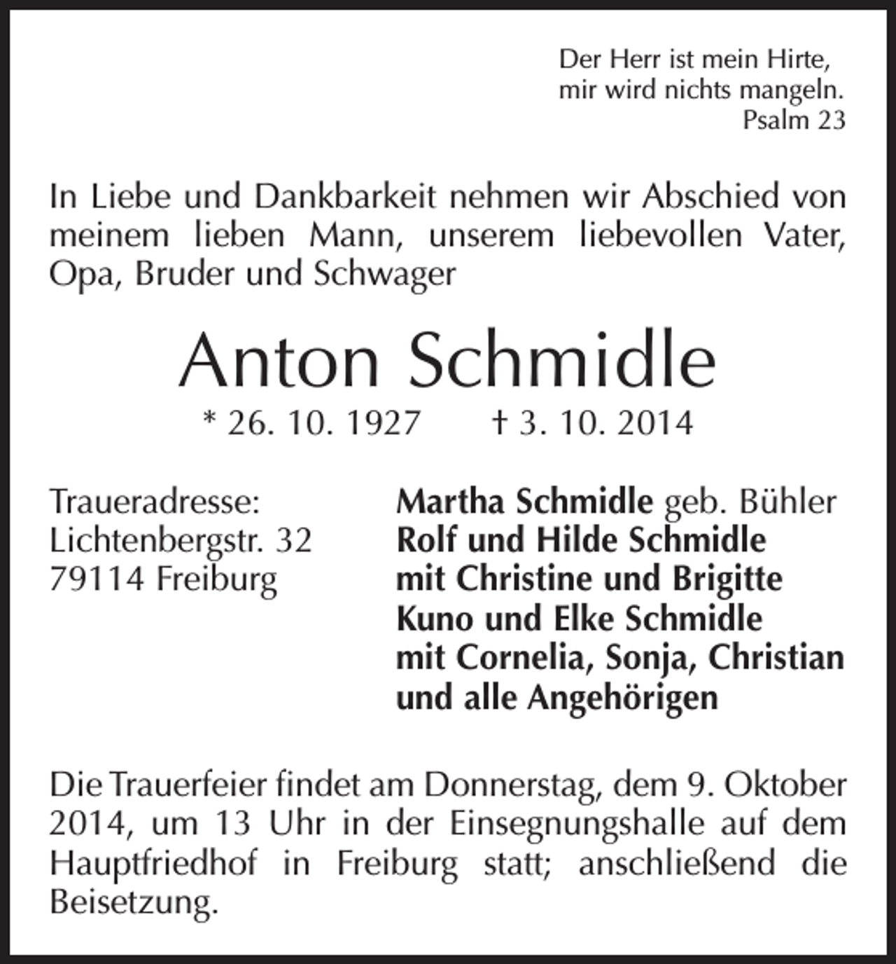 <p>Der Herr ist mein Hirte,<br />mir wird nichts mangeln.</p><p>Psalm 23</p><p>In Liebe und Dankbarkeit nehmen wir Abschied von<br />meinem lieben Mann, unserem liebevollen Vater,<br />­<br />Opa, Bruder und Schwager</p><p>Anton Schmidle<br />* 26. 10. 1927 † 3. 10. 2014</p><p>Traueradresse:<br />Martha Schmidle geb. Bühler<br />Lichtenbergstr. 32<br />Rolf und Hilde Schmidle<br />79114 Freiburg mit Christine und Brigitte<br />Kuno und Elke Schmidle<br />mit Cornelia, Sonja, Christian<br />und alle Angehörigen<br />Die Trauerfeier findet am Donnerstag, dem 9. Oktober<br />2014, um 13 Uhr in der Einsegnungshalle auf dem<br />Hauptfriedhof in Freiburg statt; anschließend die<br />­Beisetzung.</p>