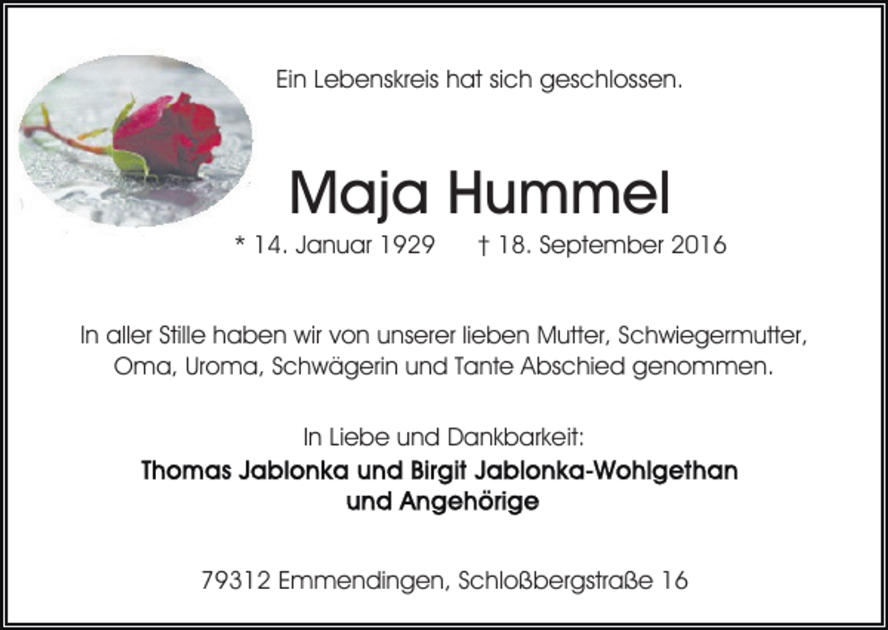 <p>Ein Lebenskreis hat sich geschlossen.</p><p>Maja Hummel<br />* 14. Januar 1929</p><p>† 18. September 2016</p><p>In aller Stille haben wir von unserer lieben Mutter, Schwiegermutter,<br />Oma, Uroma, Schwägerin und Tante Abschied genommen.<br />In Liebe und Dankbarkeit:</p><p>79312 Emmendingen, Schloßbergstraße 16</p>