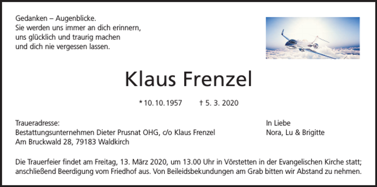 <p>Gedanken – Augenblicke.<br />Sie werden uns immer an dich erinnern,<br />uns glücklich und traurig machen<br />und dich nie vergessen lassen.</p><p>Klaus Frenzel<br />* 10. 10. 1957 † 5. 3. 2020<br />Traueradresse:<br />Bestattungsunternehmen Dieter Prusnat OHG, c/o Klaus Frenzel<br />Am Bruckwald 28, 79183 Waldkirch</p><p>In Liebe<br />Nora, Lu &amp; Brigitte</p><p>Die Trauerfeier findet am Freitag, 13. März 2020, um 13.00 Uhr in Vörstetten in der Evangelischen Kirche statt;<br />anschließend Beerdigung vom Friedhof aus. Von Beileidsbekundungen am Grab b<br />­ itten wir Abstand zu nehmen.</p>