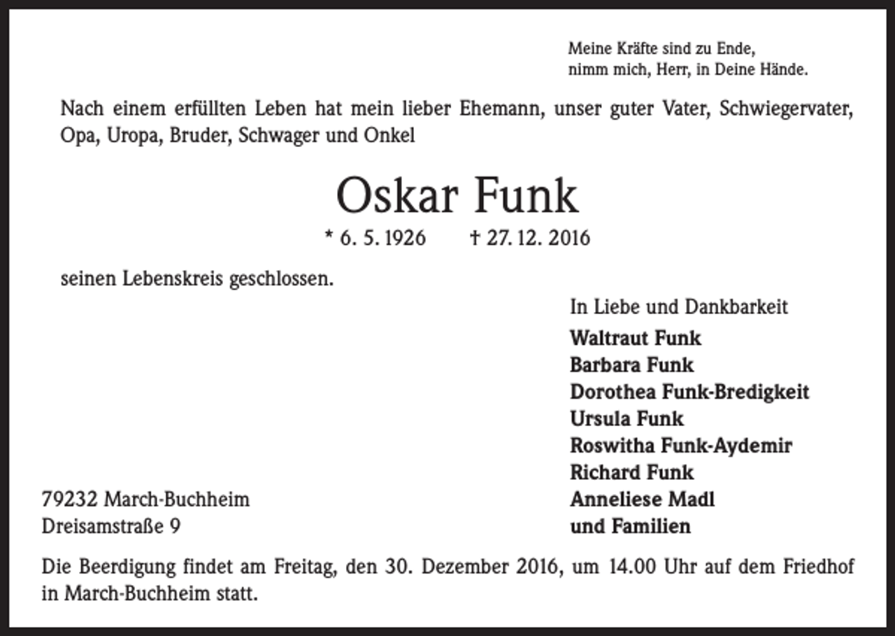 <p>Meine Kräfte sind zu Ende,<br />nimm mich, Herr, in Deine Hände.</p><p>Nach einem erfüllten Leben hat mein lieber Ehemann, unser guter Vater, Schwiegervater,<br />Opa, Uropa, Bruder, Schwager und Onkel</p><p>Oskar Funk<br />* 6. 5. 1926 † 27. 12. 2016<br />seinen Lebenskreis geschlossen.</p><p>79232 March-Buchheim<br />Dreisamstraße 9</p><p>In Liebe und Dankbarkeit<br />Waltraut Funk<br />Barbara Funk<br />Dorothea Funk-Bredigkeit<br />Ursula Funk<br />Roswitha Funk-Aydemir<br />Richard Funk<br />Anneliese Madl<br />und Familien</p><p>Die Beerdigung findet am Freitag, den 30. Dezember 2016, um 14.00 Uhr auf dem Friedhof<br />in March-Buchheim statt.</p>