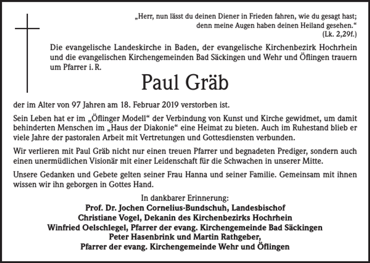<p>„Herr, nun lässt du deinen Diener in Frieden fahren, wie du gesagt hast;<br />denn meine Augen haben deinen Heiland gesehen.“<br />(Lk. 2,29f.)</p><p>Die evangelische Landeskirche in Baden, der evangelische Kirchenbezirk Hochrhein<br />und die evangelischen Kirchengemeinden Bad Säckingen und Wehr und Öflingen trauern<br />um Pfarrer i. R.</p><p>Paul Gräb</p><p>der im Alter von 97 Jahren am 18. Februar 2019 verstorben ist.<br />Sein Leben hat er im „Öflinger Modell“ der Verbindung von Kunst und Kirche gewidmet, um damit<br />behinderten Menschen im „Haus der Diakonie“ eine Heimat zu bieten. Auch im Ruhestand blieb er<br />viele Jahre der pastoralen Arbeit mit Vertretungen und Gottesdiensten verbunden.<br />Wir verlieren mit Paul Gräb nicht nur einen treuen Pfarrer und begnadeten Prediger, sondern auch<br />einen unermüdlichen Visionär mit einer Leidenschaft für die Schwachen in unserer Mitte.<br />Unsere Gedanken und Gebete gelten seiner Frau Hanna und seiner Familie. Gemeinsam mit ihnen<br />wissen wir ihn geborgen in Gottes Hand.<br />In dankbarer Erinnerung:<br />Prof. Dr. Jochen Cornelius-Bundschuh, Landesbischof<br />Christiane Vogel, Dekanin des Kirchenbezirks Hochrhein<br />Winfried Oelschlegel, Pfarrer der evang. Kirchengemeinde Bad Säckingen<br />Peter Hasenbrink und Martin Rathgeber,<br />Pfarrer der evang. Kirchengemeinde Wehr und Öflingen</p>