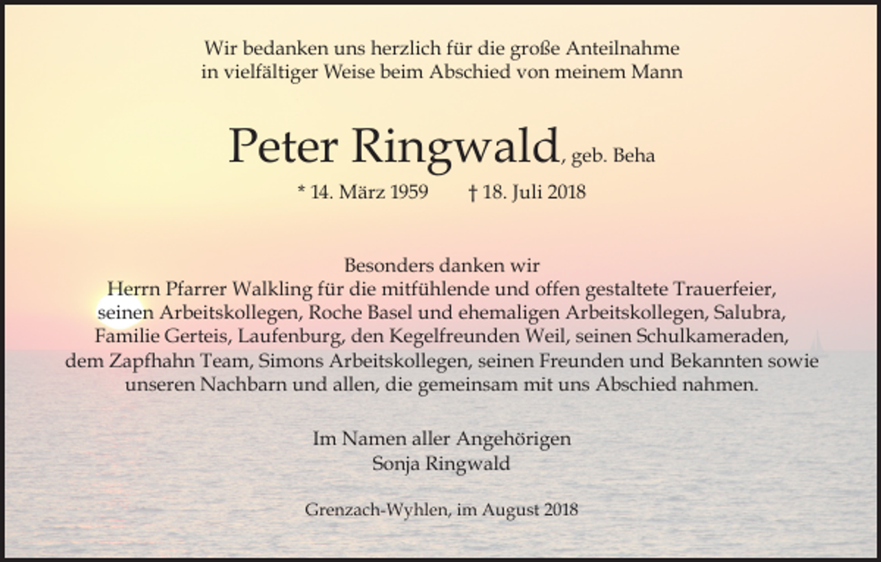 <p>Wir bedanken uns herzlich für die große Anteilnahme<br />in vielfältiger Weise beim Abschied von meinem Mann</p><p>Peter Ringwald, geb. Beha<br />* 14. März 1959</p><p>† 18. Juli 2018</p><p>Besonders danken wir<br />Herrn Pfarrer Walkling für die mitfühlende und offen gestaltete Trauerfeier,<br />seinen Arbeitskollegen, Roche Basel und ehemaligen Arbeitskollegen, Salubra,<br />Familie Gerteis, Laufenburg, den Kegelfreunden Weil, seinen Schulkameraden,<br />dem Zapfhahn Team, Simons Arbeitskollegen, seinen Freunden und Bekannten sowie<br />unseren Nachbarn und allen, die gemeinsam mit uns Abschied nahmen.<br />Im Namen aller Angehörigen<br />Sonja Ringwald<br />Grenzach-Wyhlen, im August 2018</p>