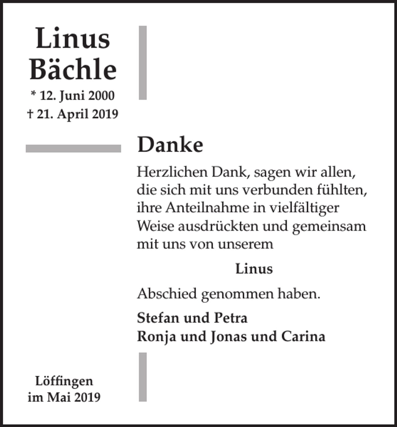 <p>Linus<br />Bächle<br />* 12. Juni 2000<br />† 21. April 2019</p><p>Danke<br />Herzlichen Dank, sagen wir allen,<br />die sich mit uns verbunden fühlten,<br />ihre Anteilnahme in vielfältiger<br />Weise ausdrückten und gemeinsam<br />mit uns von unserem<br />Linus<br />Abschied genommen haben.<br />Stefan und Petra<br />Ronja und Jonas und Carina<br />Löffingen<br />im Mai 2019</p>