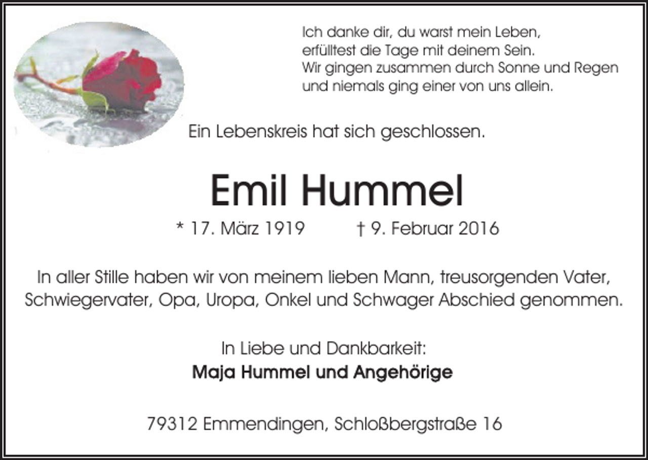 <p>Ich danke dir, du warst mein Leben,<br />erfülltest die Tage mit deinem Sein.<br />Wir gingen zusammen durch Sonne und Regen<br />und niemals ging einer von uns allein.</p><p>Ein Lebenskreis hat sich geschlossen.</p><p>Emil Hummel<br />* 17. März 1919</p><p>† 9. Februar 2016</p><p>In aller Stille haben wir von meinem lieben Mann, treusorgenden Vater,<br />Schwiegervater, Opa, Uropa, Onkel und Schwager Abschied genommen.<br />In Liebe und Dankbarkeit:</p><p>79312 Emmendingen, Schloßbergstraße 16</p>