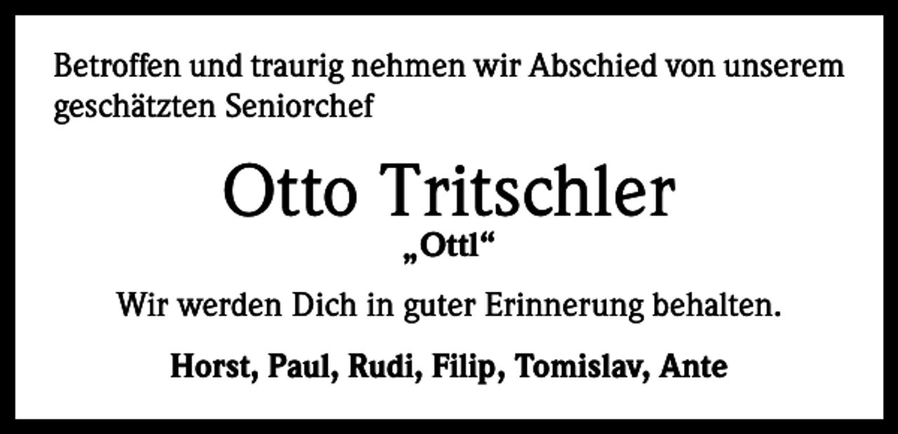 <p>Betroffen und traurig nehmen wir Abschied von unserem<br />geschätzten Seniorchef</p><p>Otto Tritschler<br />„Ottl“</p><p>Wir werden Dich in guter Erinnerung behalten.<br />Horst, Paul, Rudi, Filip, Tomislav, Ante</p>