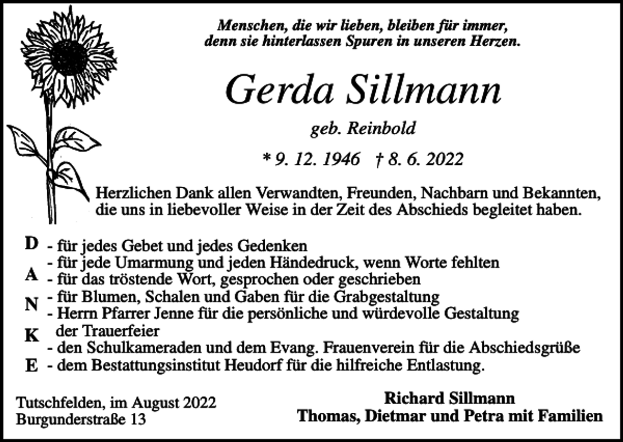 <p>Menschen, die wir lieben, bleiben für immer,<br />denn sie hinterlassen Spuren in unseren Herzen.</p><p>Gerda Sillmann<br />geb. Reinbold<br />* 9. 12. 1946 † 8. 6. 2022<br />Herzlichen Dank allen Verwandten, Freunden, Nachbarn und Bekannten,<br />die uns in liebevoller Weise in der Zeit des Abschieds begleitet haben.</p><p>D - für jedes Gebet und jedes Gedenken<br />- für jede Umarmung und jeden Händedruck, wenn Worte fehlten</p><p>A - für das tröstende Wort, gesprochen oder geschrieben<br />Blumen, Schalen und Gaben für die Grabgestaltung<br />N -- für<br />Herrn Pfarrer Jenne für die persönliche und würdevolle Gestaltung<br />K der Trauerfeier</p><p>- den Schulkameraden und dem Evang. Frauenverein für die Abschiedsgrüße</p><p>E - dem Bestattungsinstitut Heudorf für die hilfreiche Entlastung.<br />Tutschfelden, im August 2022<br />Burgunderstraße 13</p><p>Richard Sillmann<br />Thomas, Dietmar und Petra mit Familien</p>