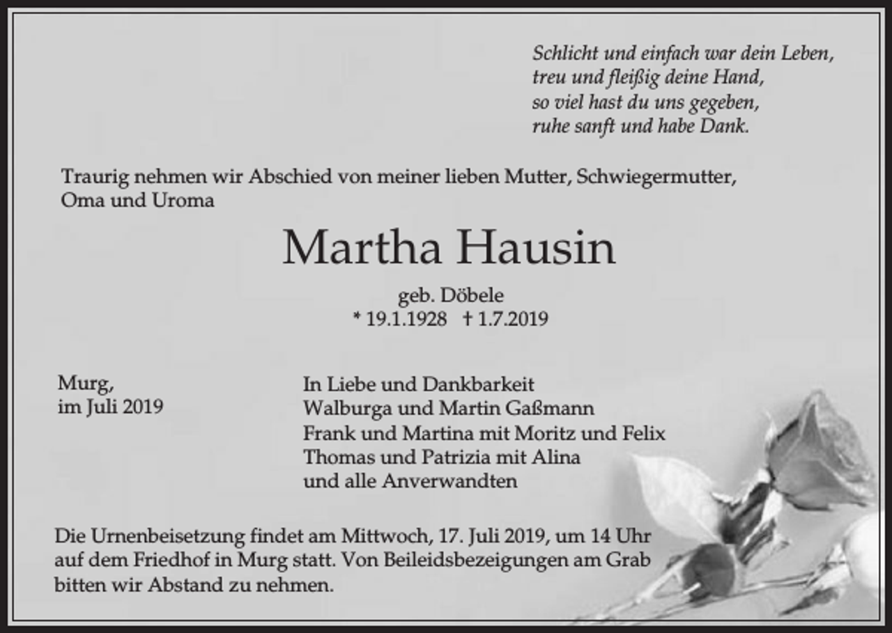 <p>Schlicht und einfach war dein Leben,<br />treu und fleißig deine Hand,<br />so viel hast du uns gegeben,<br />ruhe sanft und habe Dank.<br />Traurig nehmen wir Abschied von meiner lieben Mutter, Schwiegermutter,<br />Oma und Uroma</p><p>Martha Hausin<br />geb. Döbele<br />* 19.1.1928 † 1.7.2019<br />Murg,<br />im Juli 2019</p><p>In Liebe und Dankbarkeit<br />Walburga und Martin Gaßmann<br />Frank und Martina mit Moritz und Felix<br />Thomas und Patrizia mit Alina<br />und alle Anverwandten</p><p>Die Urnenbeisetzung findet am Mittwoch, 17. Juli 2019, um 14 Uhr<br />auf dem Friedhof in Murg statt. Von Beileidsbezeigungen am Grab<br />bitten wir Abstand zu nehmen.</p>