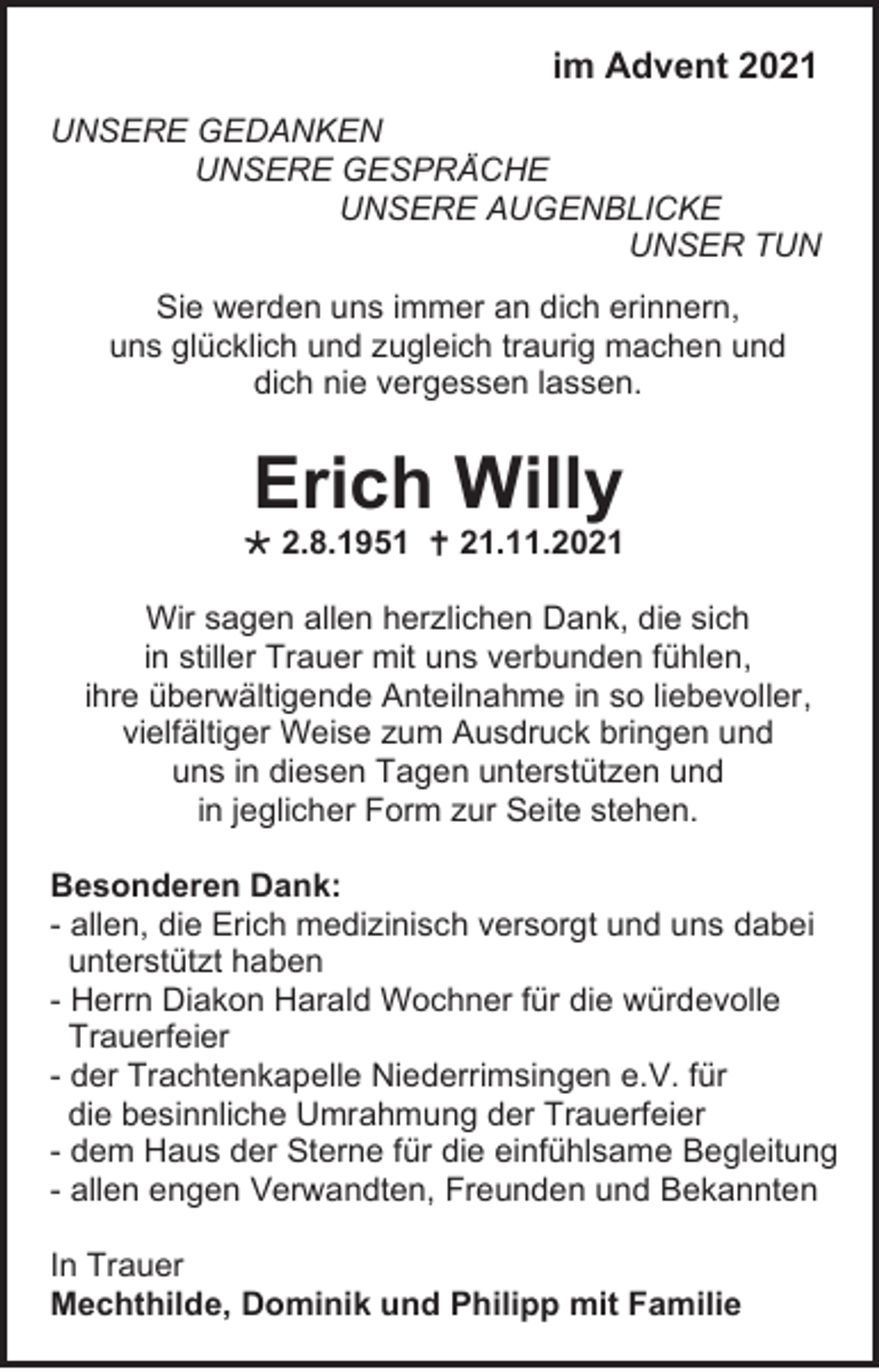 <p>im Advent 2021<br />UNSERE GEDANKEN<br />UNSERE GESPRÄCHE<br />UNSERE AUGENBLICKE<br />UNSER TUN<br />Sie werden uns immer an dich erinnern,<br />uns glücklich und zugleich traurig machen und<br />dich nie vergessen lassen.</p><p>Erich Willy<br />* 2.8.1951 † 21.11.2021<br />Wir sagen allen herzlichen Dank, die sich<br />in stiller Trauer mit uns verbunden fühlen,<br />ihre überwältigende Anteilnahme in so liebevoller,<br />vielfältiger Weise zum Ausdruck bringen und<br />uns in diesen Tagen unterstützen und<br />in jeglicher Form zur Seite stehen.<br />Besonderen Dank:<br />- allen, die Erich medizinisch versorgt und uns dabei<br />unterstützt haben<br />- Herrn Diakon Harald Wochner für die würdevolle<br />Trauerfeier<br />- der Trachtenkapelle Niederrimsingen e.V. für<br />die besinnliche Umrahmung der Trauerfeier<br />- dem Haus der Sterne für die einfühlsame Begleitung<br />- allen engen Verwandten, Freunden und Bekannten<br />In Trauer<br />Mechthilde, Dominik und Philipp mit Familie</p>
