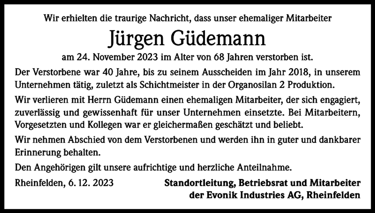 <p>Wir erhielten die traurige Nachricht, dass unser ehemaliger Mitarbeiter</p><p>Jürgen Güdemann<br />am 24. November 2023 im Alter von 68 Jahren verstorben ist.<br />Der Verstorbene war 40 Jahre, bis zu seinem Ausscheiden im Jahr 2018, in unserem<br />Unternehmen tätig, zuletzt als Schichtmeister in der Organosilan 2 Produktion.<br />Wir verlieren mit Herrn Güdemann einen ehemaligen Mitarbeiter, der sich engagiert,<br />zuverlässig und gewissenhaft für unser Unternehmen einsetzte. Bei Mitarbeitern,<br />­Vorgesetzten und Kollegen war er gleichermaßen geschätzt und beliebt.<br />Wir nehmen Abschied von dem Verstorbenen und werden ihn in guter und dankbarer<br />Erinnerung behalten.<br />Den Angehörigen gilt unsere aufrichtige und herzliche Anteilnahme.<br />Rheinfelden, 6. 12. 2023<br />Standortleitung, Betriebsrat und Mitarbeiter</p><p>der Evonik Industries AG, Rheinfelden</p>