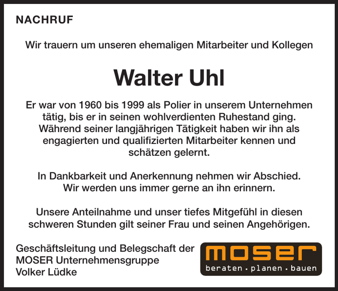 <p>NACHRUF<br />Wir trauern um unseren ehemaligen Mitarbeiter und Kollegen</p><p>Walter Uhl<br />Er war von 1960 bis 1999 als Polier in unserem Unternehmen<br />tätig, bis er in seinen wohlverdienten Ruhestand ging.<br />Während seiner langjährigen Tätigkeit haben wir ihn als<br />engagierten und qualifizierten Mitarbeiter kennen und<br />schätzen gelernt.<br />In Dankbarkeit und Anerkennung nehmen wir Abschied.<br />Wir werden uns immer gerne an ihn erinnern.<br />Unsere Anteilnahme und unser tiefes Mitgefühl in diesen<br />schweren Stunden gilt seiner Frau und seinen Angehörigen.<br />Geschäftsleitung und Belegschaft der<br />MOSER Unternehmensgruppe<br />Volker Lüdke</p>